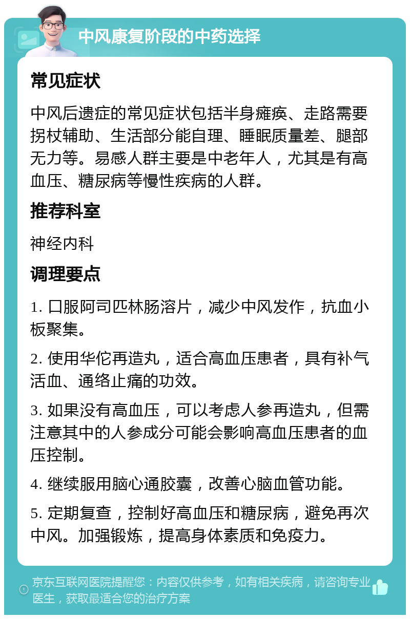 中风康复阶段的中药选择 常见症状 中风后遗症的常见症状包括半身瘫痪、走路需要拐杖辅助、生活部分能自理、睡眠质量差、腿部无力等。易感人群主要是中老年人，尤其是有高血压、糖尿病等慢性疾病的人群。 推荐科室 神经内科 调理要点 1. 口服阿司匹林肠溶片，减少中风发作，抗血小板聚集。 2. 使用华佗再造丸，适合高血压患者，具有补气活血、通络止痛的功效。 3. 如果没有高血压，可以考虑人参再造丸，但需注意其中的人参成分可能会影响高血压患者的血压控制。 4. 继续服用脑心通胶囊，改善心脑血管功能。 5. 定期复查，控制好高血压和糖尿病，避免再次中风。加强锻炼，提高身体素质和免疫力。