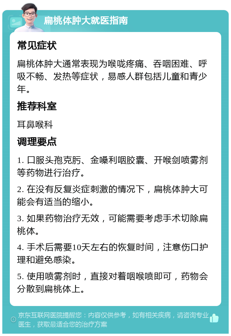 扁桃体肿大就医指南 常见症状 扁桃体肿大通常表现为喉咙疼痛、吞咽困难、呼吸不畅、发热等症状，易感人群包括儿童和青少年。 推荐科室 耳鼻喉科 调理要点 1. 口服头孢克肟、金嗓利咽胶囊、开喉剑喷雾剂等药物进行治疗。 2. 在没有反复炎症刺激的情况下，扁桃体肿大可能会有适当的缩小。 3. 如果药物治疗无效，可能需要考虑手术切除扁桃体。 4. 手术后需要10天左右的恢复时间，注意伤口护理和避免感染。 5. 使用喷雾剂时，直接对着咽喉喷即可，药物会分散到扁桃体上。