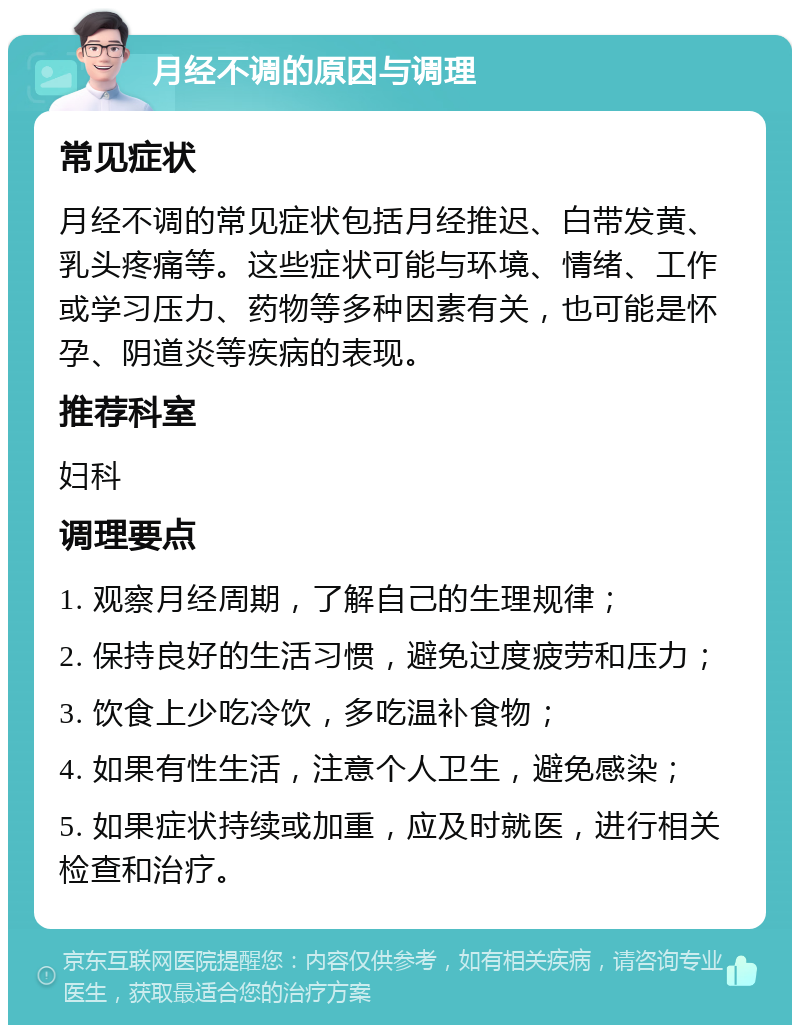 月经不调的原因与调理 常见症状 月经不调的常见症状包括月经推迟、白带发黄、乳头疼痛等。这些症状可能与环境、情绪、工作或学习压力、药物等多种因素有关，也可能是怀孕、阴道炎等疾病的表现。 推荐科室 妇科 调理要点 1. 观察月经周期，了解自己的生理规律； 2. 保持良好的生活习惯，避免过度疲劳和压力； 3. 饮食上少吃冷饮，多吃温补食物； 4. 如果有性生活，注意个人卫生，避免感染； 5. 如果症状持续或加重，应及时就医，进行相关检查和治疗。