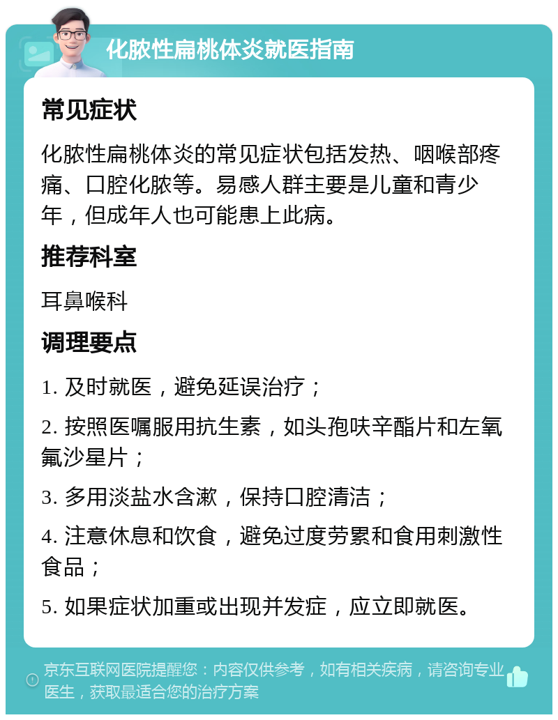 化脓性扁桃体炎就医指南 常见症状 化脓性扁桃体炎的常见症状包括发热、咽喉部疼痛、口腔化脓等。易感人群主要是儿童和青少年，但成年人也可能患上此病。 推荐科室 耳鼻喉科 调理要点 1. 及时就医，避免延误治疗； 2. 按照医嘱服用抗生素，如头孢呋辛酯片和左氧氟沙星片； 3. 多用淡盐水含漱，保持口腔清洁； 4. 注意休息和饮食，避免过度劳累和食用刺激性食品； 5. 如果症状加重或出现并发症，应立即就医。