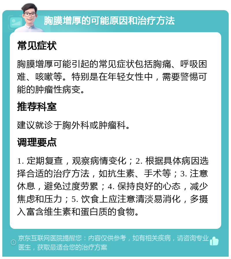 胸膜增厚的可能原因和治疗方法 常见症状 胸膜增厚可能引起的常见症状包括胸痛、呼吸困难、咳嗽等。特别是在年轻女性中，需要警惕可能的肿瘤性病变。 推荐科室 建议就诊于胸外科或肿瘤科。 调理要点 1. 定期复查，观察病情变化；2. 根据具体病因选择合适的治疗方法，如抗生素、手术等；3. 注意休息，避免过度劳累；4. 保持良好的心态，减少焦虑和压力；5. 饮食上应注意清淡易消化，多摄入富含维生素和蛋白质的食物。