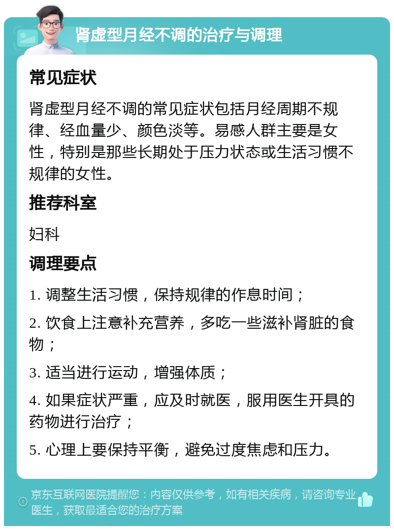 肾虚型月经不调的治疗与调理 常见症状 肾虚型月经不调的常见症状包括月经周期不规律、经血量少、颜色淡等。易感人群主要是女性，特别是那些长期处于压力状态或生活习惯不规律的女性。 推荐科室 妇科 调理要点 1. 调整生活习惯，保持规律的作息时间； 2. 饮食上注意补充营养，多吃一些滋补肾脏的食物； 3. 适当进行运动，增强体质； 4. 如果症状严重，应及时就医，服用医生开具的药物进行治疗； 5. 心理上要保持平衡，避免过度焦虑和压力。