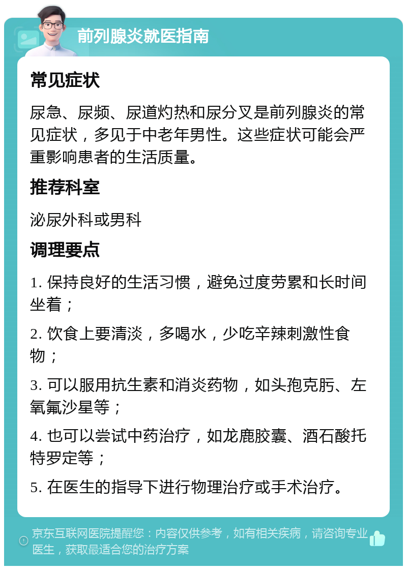 前列腺炎就医指南 常见症状 尿急、尿频、尿道灼热和尿分叉是前列腺炎的常见症状，多见于中老年男性。这些症状可能会严重影响患者的生活质量。 推荐科室 泌尿外科或男科 调理要点 1. 保持良好的生活习惯，避免过度劳累和长时间坐着； 2. 饮食上要清淡，多喝水，少吃辛辣刺激性食物； 3. 可以服用抗生素和消炎药物，如头孢克肟、左氧氟沙星等； 4. 也可以尝试中药治疗，如龙鹿胶囊、酒石酸托特罗定等； 5. 在医生的指导下进行物理治疗或手术治疗。