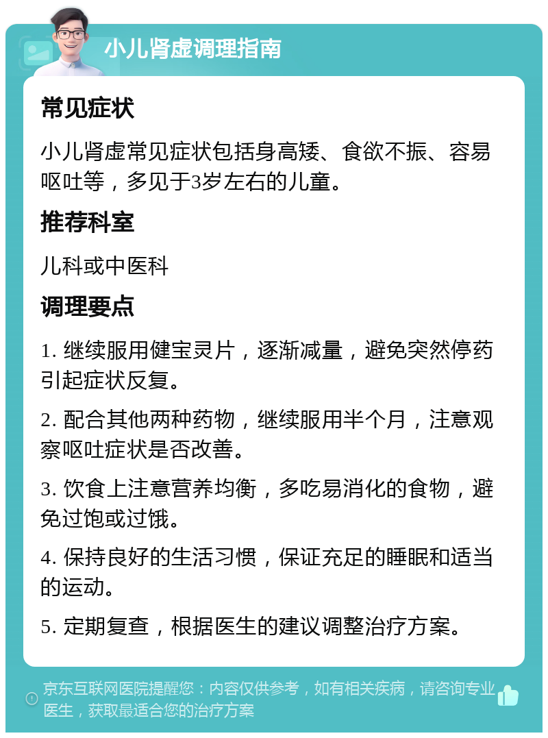 小儿肾虚调理指南 常见症状 小儿肾虚常见症状包括身高矮、食欲不振、容易呕吐等，多见于3岁左右的儿童。 推荐科室 儿科或中医科 调理要点 1. 继续服用健宝灵片，逐渐减量，避免突然停药引起症状反复。 2. 配合其他两种药物，继续服用半个月，注意观察呕吐症状是否改善。 3. 饮食上注意营养均衡，多吃易消化的食物，避免过饱或过饿。 4. 保持良好的生活习惯，保证充足的睡眠和适当的运动。 5. 定期复查，根据医生的建议调整治疗方案。