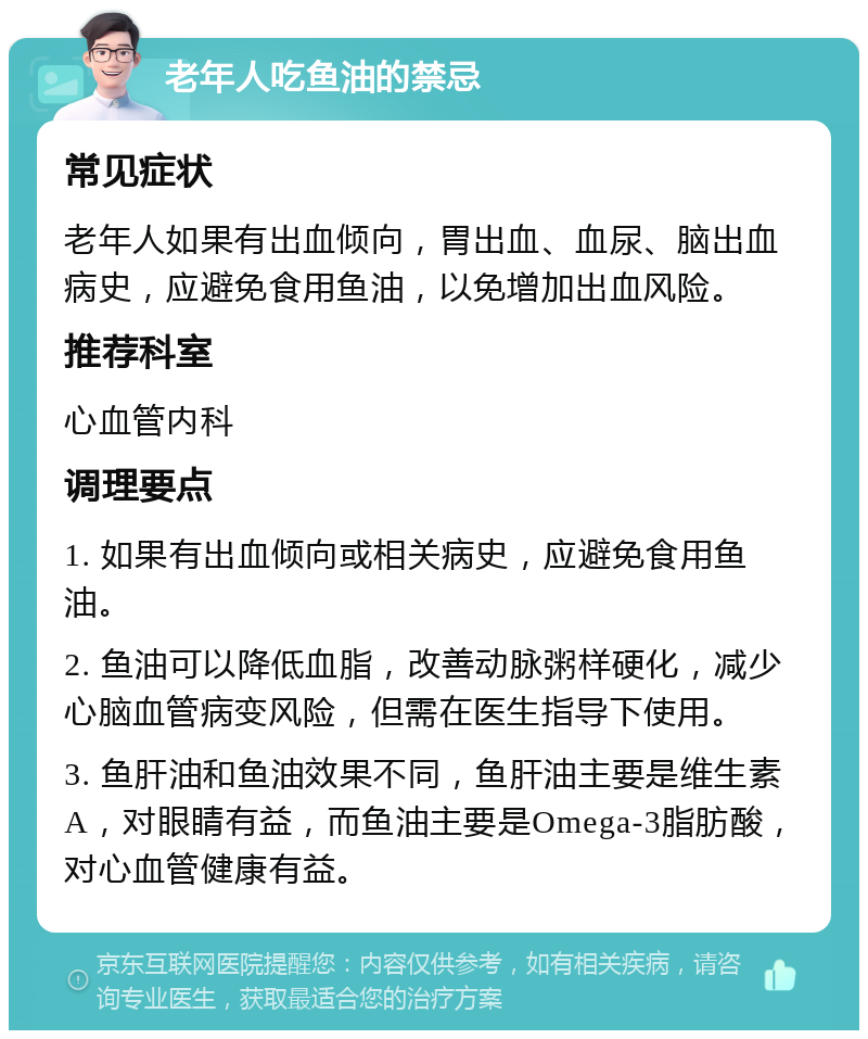 老年人吃鱼油的禁忌 常见症状 老年人如果有出血倾向，胃出血、血尿、脑出血病史，应避免食用鱼油，以免增加出血风险。 推荐科室 心血管内科 调理要点 1. 如果有出血倾向或相关病史，应避免食用鱼油。 2. 鱼油可以降低血脂，改善动脉粥样硬化，减少心脑血管病变风险，但需在医生指导下使用。 3. 鱼肝油和鱼油效果不同，鱼肝油主要是维生素A，对眼睛有益，而鱼油主要是Omega-3脂肪酸，对心血管健康有益。