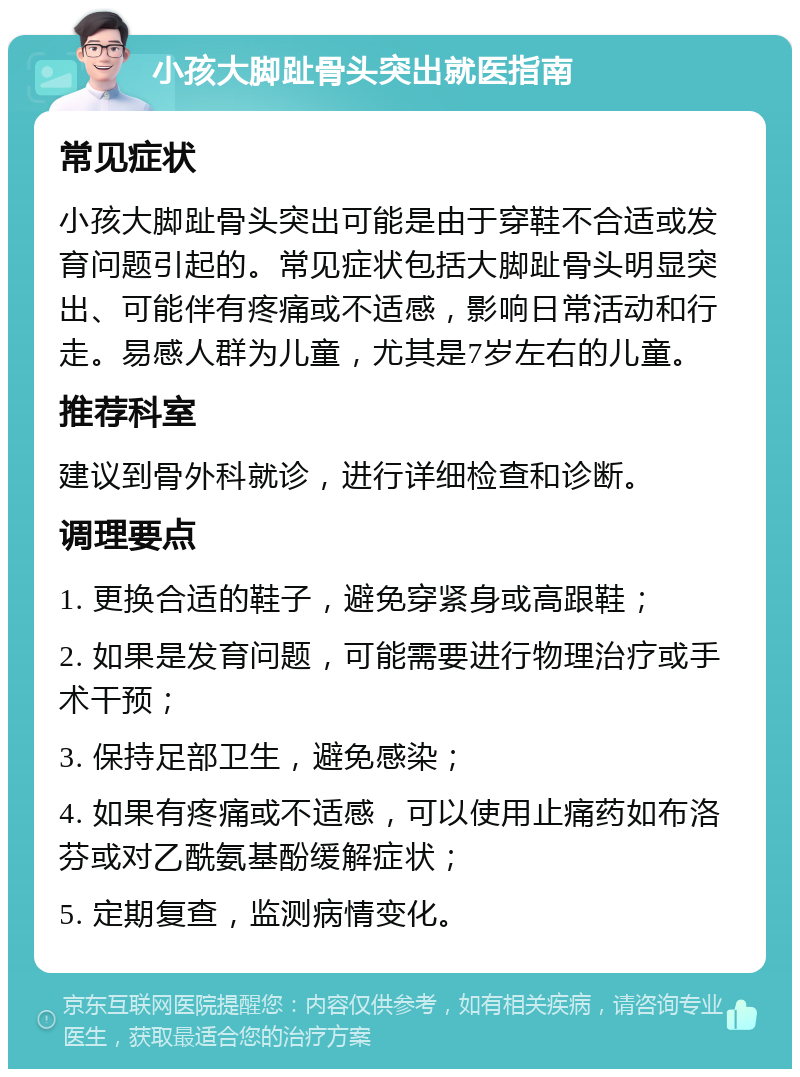 小孩大脚趾骨头突出就医指南 常见症状 小孩大脚趾骨头突出可能是由于穿鞋不合适或发育问题引起的。常见症状包括大脚趾骨头明显突出、可能伴有疼痛或不适感，影响日常活动和行走。易感人群为儿童，尤其是7岁左右的儿童。 推荐科室 建议到骨外科就诊，进行详细检查和诊断。 调理要点 1. 更换合适的鞋子，避免穿紧身或高跟鞋； 2. 如果是发育问题，可能需要进行物理治疗或手术干预； 3. 保持足部卫生，避免感染； 4. 如果有疼痛或不适感，可以使用止痛药如布洛芬或对乙酰氨基酚缓解症状； 5. 定期复查，监测病情变化。