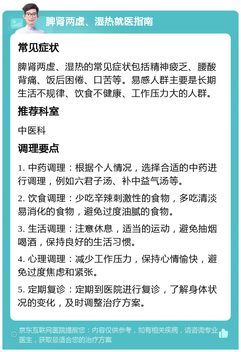 脾肾两虚、湿热就医指南 常见症状 脾肾两虚、湿热的常见症状包括精神疲乏、腰酸背痛、饭后困倦、口苦等。易感人群主要是长期生活不规律、饮食不健康、工作压力大的人群。 推荐科室 中医科 调理要点 1. 中药调理：根据个人情况，选择合适的中药进行调理，例如六君子汤、补中益气汤等。 2. 饮食调理：少吃辛辣刺激性的食物，多吃清淡易消化的食物，避免过度油腻的食物。 3. 生活调理：注意休息，适当的运动，避免抽烟喝酒，保持良好的生活习惯。 4. 心理调理：减少工作压力，保持心情愉快，避免过度焦虑和紧张。 5. 定期复诊：定期到医院进行复诊，了解身体状况的变化，及时调整治疗方案。