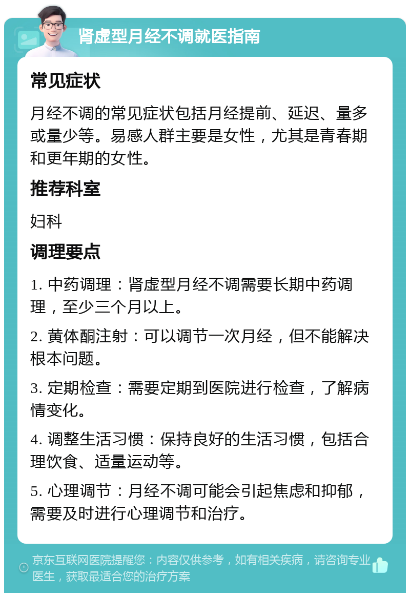 肾虚型月经不调就医指南 常见症状 月经不调的常见症状包括月经提前、延迟、量多或量少等。易感人群主要是女性，尤其是青春期和更年期的女性。 推荐科室 妇科 调理要点 1. 中药调理：肾虚型月经不调需要长期中药调理，至少三个月以上。 2. 黄体酮注射：可以调节一次月经，但不能解决根本问题。 3. 定期检查：需要定期到医院进行检查，了解病情变化。 4. 调整生活习惯：保持良好的生活习惯，包括合理饮食、适量运动等。 5. 心理调节：月经不调可能会引起焦虑和抑郁，需要及时进行心理调节和治疗。