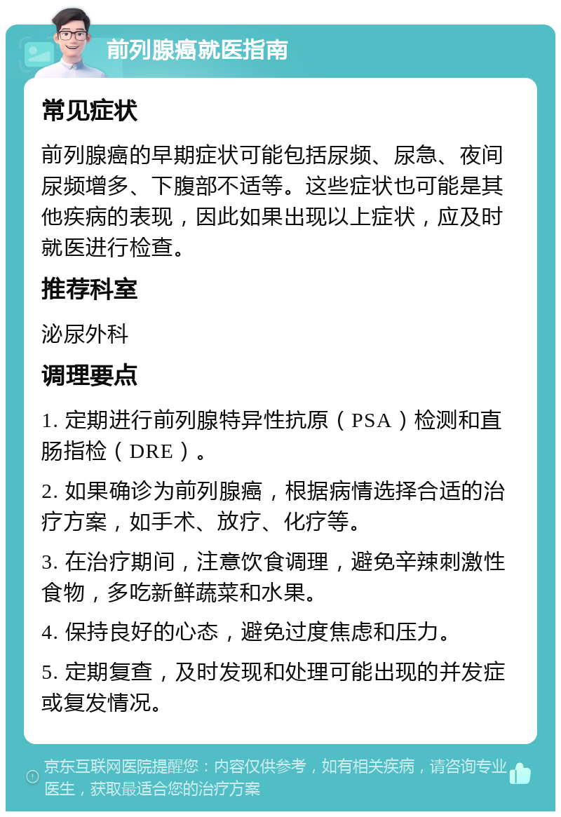 前列腺癌就医指南 常见症状 前列腺癌的早期症状可能包括尿频、尿急、夜间尿频增多、下腹部不适等。这些症状也可能是其他疾病的表现，因此如果出现以上症状，应及时就医进行检查。 推荐科室 泌尿外科 调理要点 1. 定期进行前列腺特异性抗原（PSA）检测和直肠指检（DRE）。 2. 如果确诊为前列腺癌，根据病情选择合适的治疗方案，如手术、放疗、化疗等。 3. 在治疗期间，注意饮食调理，避免辛辣刺激性食物，多吃新鲜蔬菜和水果。 4. 保持良好的心态，避免过度焦虑和压力。 5. 定期复查，及时发现和处理可能出现的并发症或复发情况。