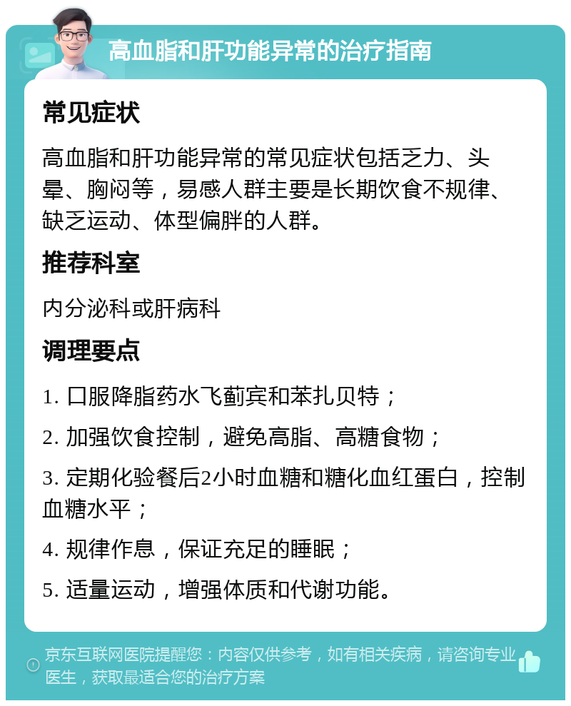 高血脂和肝功能异常的治疗指南 常见症状 高血脂和肝功能异常的常见症状包括乏力、头晕、胸闷等，易感人群主要是长期饮食不规律、缺乏运动、体型偏胖的人群。 推荐科室 内分泌科或肝病科 调理要点 1. 口服降脂药水飞蓟宾和苯扎贝特； 2. 加强饮食控制，避免高脂、高糖食物； 3. 定期化验餐后2小时血糖和糖化血红蛋白，控制血糖水平； 4. 规律作息，保证充足的睡眠； 5. 适量运动，增强体质和代谢功能。