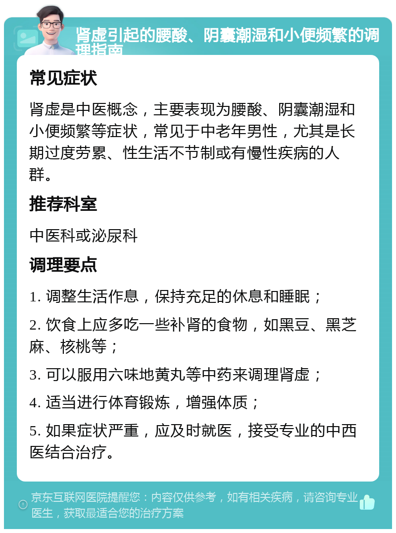 肾虚引起的腰酸、阴囊潮湿和小便频繁的调理指南 常见症状 肾虚是中医概念，主要表现为腰酸、阴囊潮湿和小便频繁等症状，常见于中老年男性，尤其是长期过度劳累、性生活不节制或有慢性疾病的人群。 推荐科室 中医科或泌尿科 调理要点 1. 调整生活作息，保持充足的休息和睡眠； 2. 饮食上应多吃一些补肾的食物，如黑豆、黑芝麻、核桃等； 3. 可以服用六味地黄丸等中药来调理肾虚； 4. 适当进行体育锻炼，增强体质； 5. 如果症状严重，应及时就医，接受专业的中西医结合治疗。