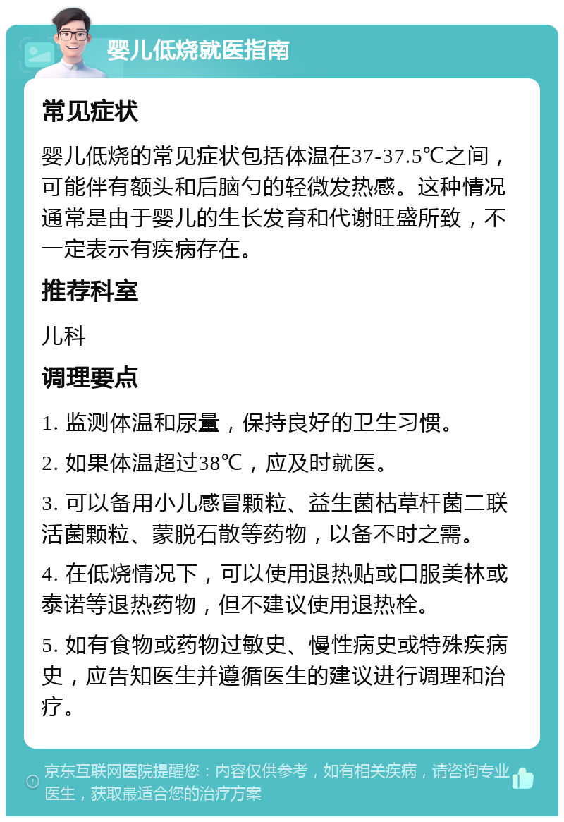 婴儿低烧就医指南 常见症状 婴儿低烧的常见症状包括体温在37-37.5℃之间，可能伴有额头和后脑勺的轻微发热感。这种情况通常是由于婴儿的生长发育和代谢旺盛所致，不一定表示有疾病存在。 推荐科室 儿科 调理要点 1. 监测体温和尿量，保持良好的卫生习惯。 2. 如果体温超过38℃，应及时就医。 3. 可以备用小儿感冒颗粒、益生菌枯草杆菌二联活菌颗粒、蒙脱石散等药物，以备不时之需。 4. 在低烧情况下，可以使用退热贴或口服美林或泰诺等退热药物，但不建议使用退热栓。 5. 如有食物或药物过敏史、慢性病史或特殊疾病史，应告知医生并遵循医生的建议进行调理和治疗。