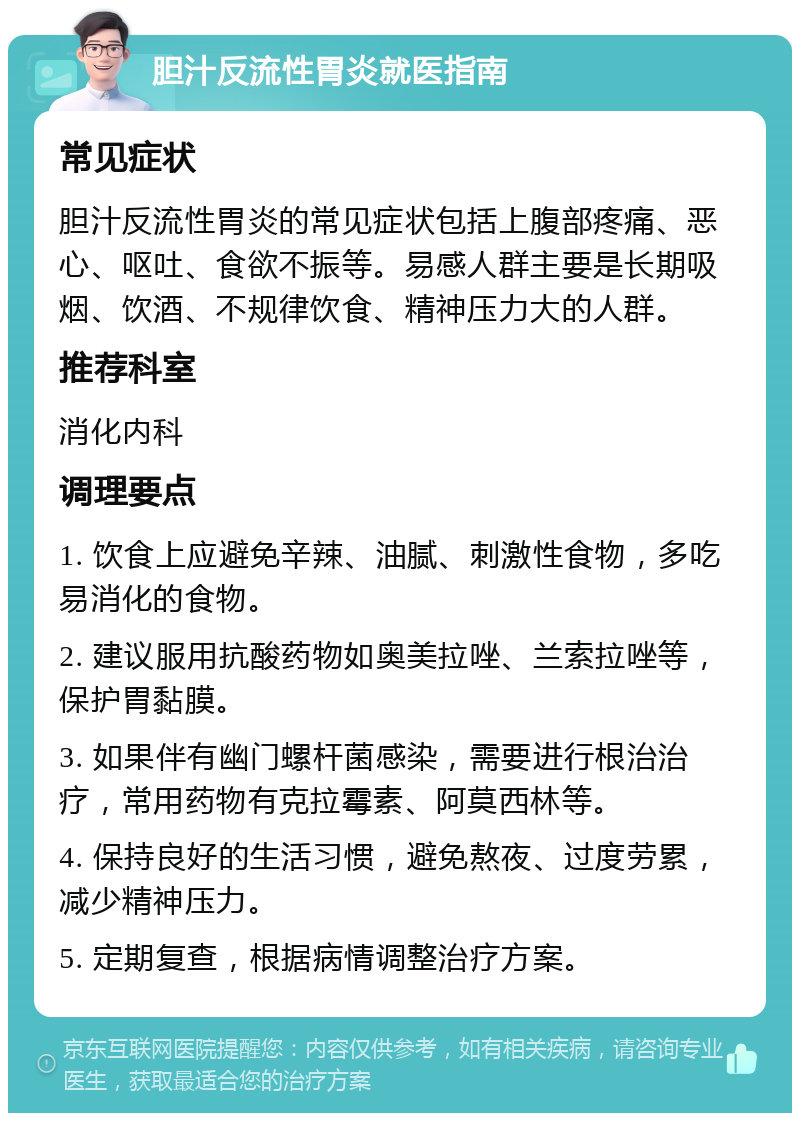 胆汁反流性胃炎就医指南 常见症状 胆汁反流性胃炎的常见症状包括上腹部疼痛、恶心、呕吐、食欲不振等。易感人群主要是长期吸烟、饮酒、不规律饮食、精神压力大的人群。 推荐科室 消化内科 调理要点 1. 饮食上应避免辛辣、油腻、刺激性食物，多吃易消化的食物。 2. 建议服用抗酸药物如奥美拉唑、兰索拉唑等，保护胃黏膜。 3. 如果伴有幽门螺杆菌感染，需要进行根治治疗，常用药物有克拉霉素、阿莫西林等。 4. 保持良好的生活习惯，避免熬夜、过度劳累，减少精神压力。 5. 定期复查，根据病情调整治疗方案。