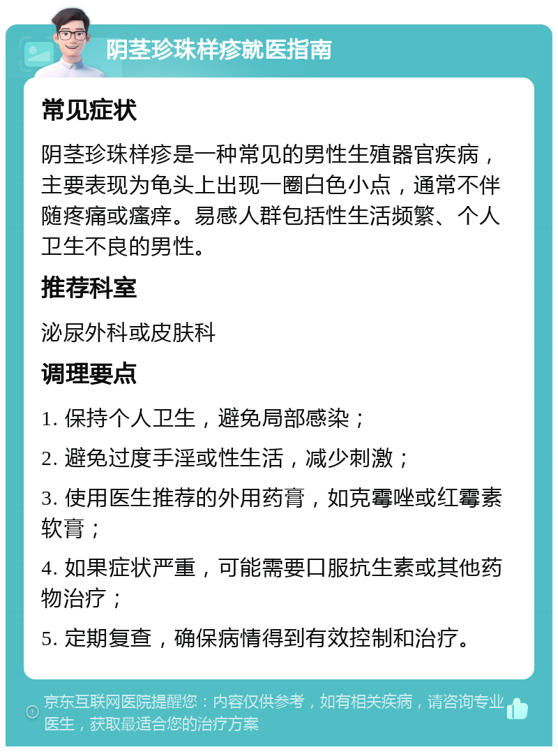 阴茎珍珠样疹就医指南 常见症状 阴茎珍珠样疹是一种常见的男性生殖器官疾病，主要表现为龟头上出现一圈白色小点，通常不伴随疼痛或瘙痒。易感人群包括性生活频繁、个人卫生不良的男性。 推荐科室 泌尿外科或皮肤科 调理要点 1. 保持个人卫生，避免局部感染； 2. 避免过度手淫或性生活，减少刺激； 3. 使用医生推荐的外用药膏，如克霉唑或红霉素软膏； 4. 如果症状严重，可能需要口服抗生素或其他药物治疗； 5. 定期复查，确保病情得到有效控制和治疗。