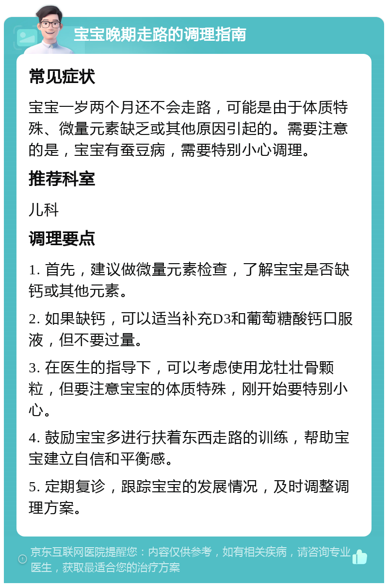 宝宝晚期走路的调理指南 常见症状 宝宝一岁两个月还不会走路，可能是由于体质特殊、微量元素缺乏或其他原因引起的。需要注意的是，宝宝有蚕豆病，需要特别小心调理。 推荐科室 儿科 调理要点 1. 首先，建议做微量元素检查，了解宝宝是否缺钙或其他元素。 2. 如果缺钙，可以适当补充D3和葡萄糖酸钙口服液，但不要过量。 3. 在医生的指导下，可以考虑使用龙牡壮骨颗粒，但要注意宝宝的体质特殊，刚开始要特别小心。 4. 鼓励宝宝多进行扶着东西走路的训练，帮助宝宝建立自信和平衡感。 5. 定期复诊，跟踪宝宝的发展情况，及时调整调理方案。