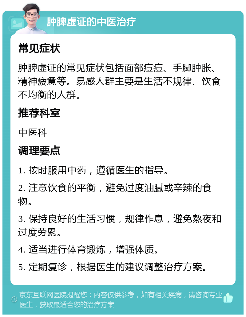 肿脾虚证的中医治疗 常见症状 肿脾虚证的常见症状包括面部痘痘、手脚肿胀、精神疲惫等。易感人群主要是生活不规律、饮食不均衡的人群。 推荐科室 中医科 调理要点 1. 按时服用中药，遵循医生的指导。 2. 注意饮食的平衡，避免过度油腻或辛辣的食物。 3. 保持良好的生活习惯，规律作息，避免熬夜和过度劳累。 4. 适当进行体育锻炼，增强体质。 5. 定期复诊，根据医生的建议调整治疗方案。