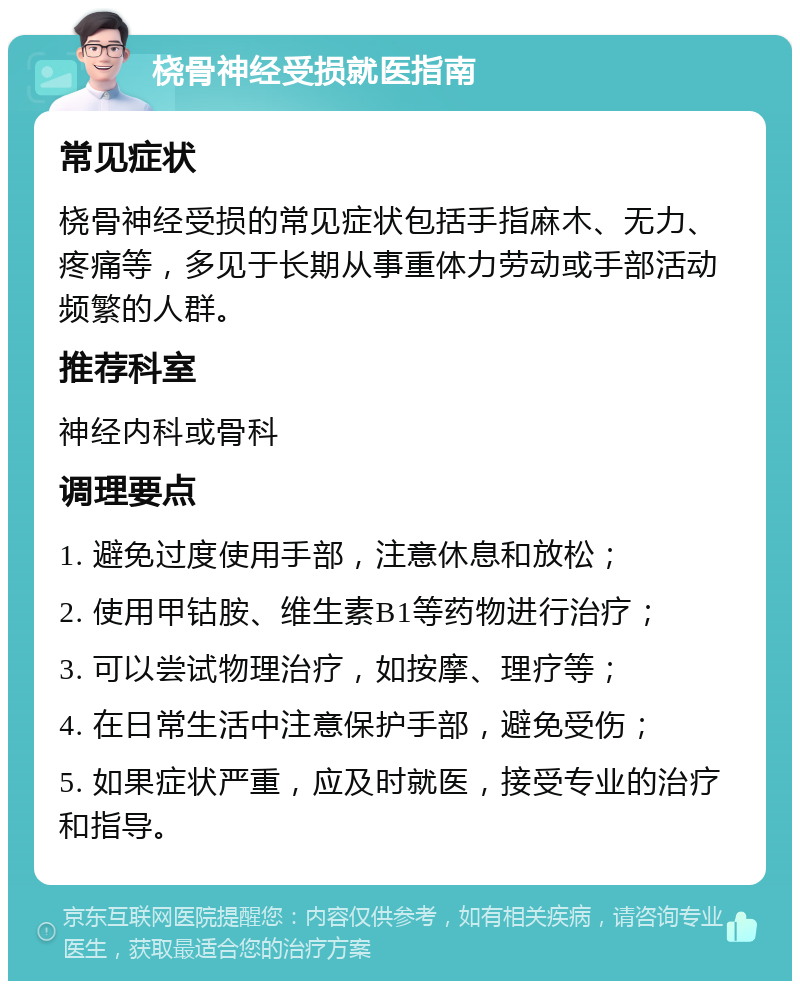 桡骨神经受损就医指南 常见症状 桡骨神经受损的常见症状包括手指麻木、无力、疼痛等，多见于长期从事重体力劳动或手部活动频繁的人群。 推荐科室 神经内科或骨科 调理要点 1. 避免过度使用手部，注意休息和放松； 2. 使用甲钴胺、维生素B1等药物进行治疗； 3. 可以尝试物理治疗，如按摩、理疗等； 4. 在日常生活中注意保护手部，避免受伤； 5. 如果症状严重，应及时就医，接受专业的治疗和指导。