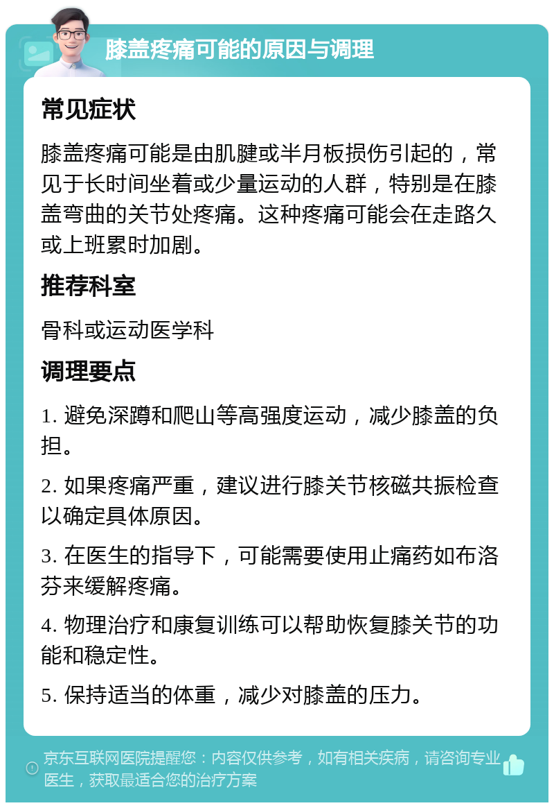 膝盖疼痛可能的原因与调理 常见症状 膝盖疼痛可能是由肌腱或半月板损伤引起的，常见于长时间坐着或少量运动的人群，特别是在膝盖弯曲的关节处疼痛。这种疼痛可能会在走路久或上班累时加剧。 推荐科室 骨科或运动医学科 调理要点 1. 避免深蹲和爬山等高强度运动，减少膝盖的负担。 2. 如果疼痛严重，建议进行膝关节核磁共振检查以确定具体原因。 3. 在医生的指导下，可能需要使用止痛药如布洛芬来缓解疼痛。 4. 物理治疗和康复训练可以帮助恢复膝关节的功能和稳定性。 5. 保持适当的体重，减少对膝盖的压力。