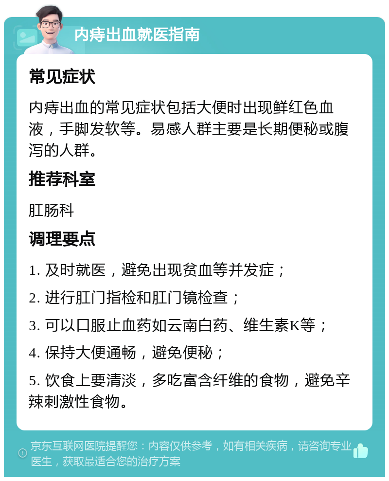 内痔出血就医指南 常见症状 内痔出血的常见症状包括大便时出现鲜红色血液，手脚发软等。易感人群主要是长期便秘或腹泻的人群。 推荐科室 肛肠科 调理要点 1. 及时就医，避免出现贫血等并发症； 2. 进行肛门指检和肛门镜检查； 3. 可以口服止血药如云南白药、维生素K等； 4. 保持大便通畅，避免便秘； 5. 饮食上要清淡，多吃富含纤维的食物，避免辛辣刺激性食物。