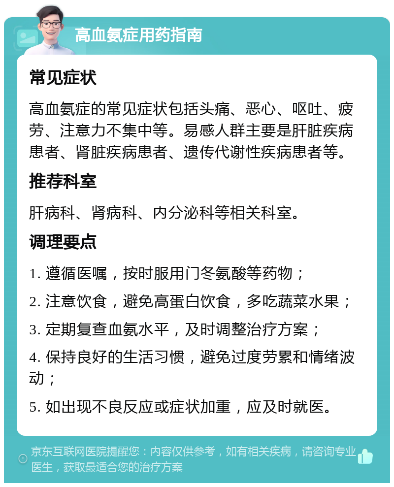 高血氨症用药指南 常见症状 高血氨症的常见症状包括头痛、恶心、呕吐、疲劳、注意力不集中等。易感人群主要是肝脏疾病患者、肾脏疾病患者、遗传代谢性疾病患者等。 推荐科室 肝病科、肾病科、内分泌科等相关科室。 调理要点 1. 遵循医嘱，按时服用门冬氨酸等药物； 2. 注意饮食，避免高蛋白饮食，多吃蔬菜水果； 3. 定期复查血氨水平，及时调整治疗方案； 4. 保持良好的生活习惯，避免过度劳累和情绪波动； 5. 如出现不良反应或症状加重，应及时就医。