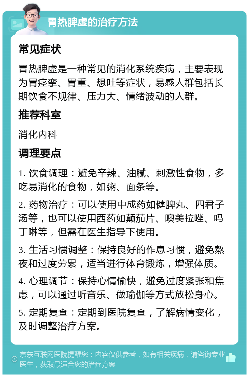 胃热脾虚的治疗方法 常见症状 胃热脾虚是一种常见的消化系统疾病，主要表现为胃痉挛、胃重、想吐等症状，易感人群包括长期饮食不规律、压力大、情绪波动的人群。 推荐科室 消化内科 调理要点 1. 饮食调理：避免辛辣、油腻、刺激性食物，多吃易消化的食物，如粥、面条等。 2. 药物治疗：可以使用中成药如健脾丸、四君子汤等，也可以使用西药如颠茄片、噢美拉唑、吗丁啉等，但需在医生指导下使用。 3. 生活习惯调整：保持良好的作息习惯，避免熬夜和过度劳累，适当进行体育锻炼，增强体质。 4. 心理调节：保持心情愉快，避免过度紧张和焦虑，可以通过听音乐、做瑜伽等方式放松身心。 5. 定期复查：定期到医院复查，了解病情变化，及时调整治疗方案。