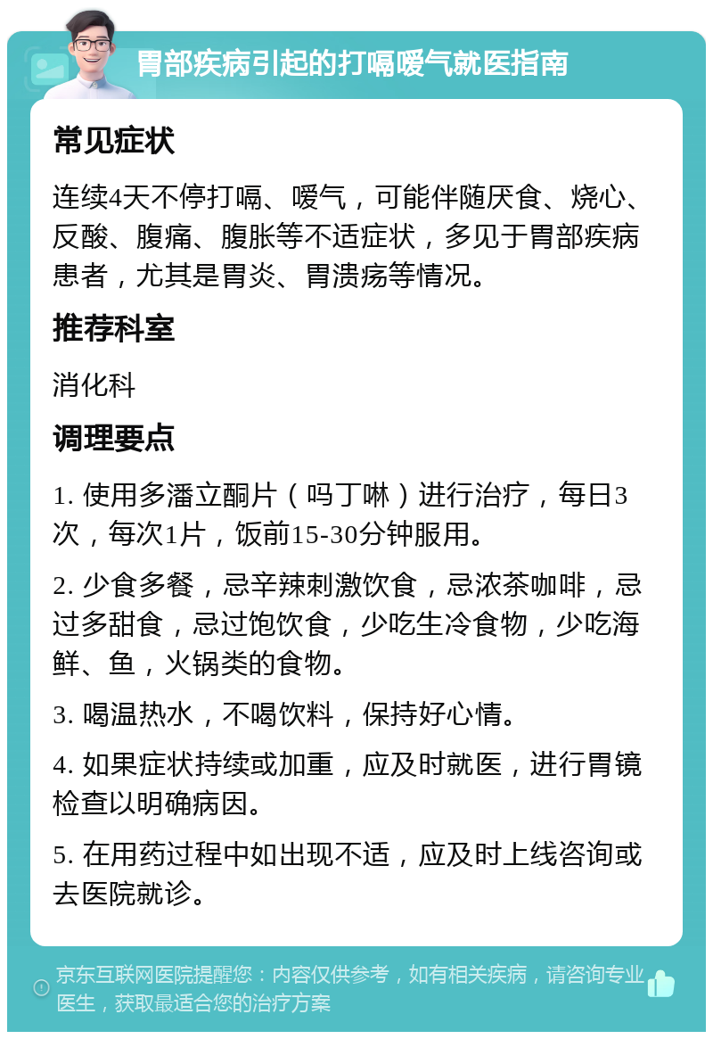 胃部疾病引起的打嗝嗳气就医指南 常见症状 连续4天不停打嗝、嗳气，可能伴随厌食、烧心、反酸、腹痛、腹胀等不适症状，多见于胃部疾病患者，尤其是胃炎、胃溃疡等情况。 推荐科室 消化科 调理要点 1. 使用多潘立酮片（吗丁啉）进行治疗，每日3次，每次1片，饭前15-30分钟服用。 2. 少食多餐，忌辛辣刺激饮食，忌浓茶咖啡，忌过多甜食，忌过饱饮食，少吃生冷食物，少吃海鲜、鱼，火锅类的食物。 3. 喝温热水，不喝饮料，保持好心情。 4. 如果症状持续或加重，应及时就医，进行胃镜检查以明确病因。 5. 在用药过程中如出现不适，应及时上线咨询或去医院就诊。