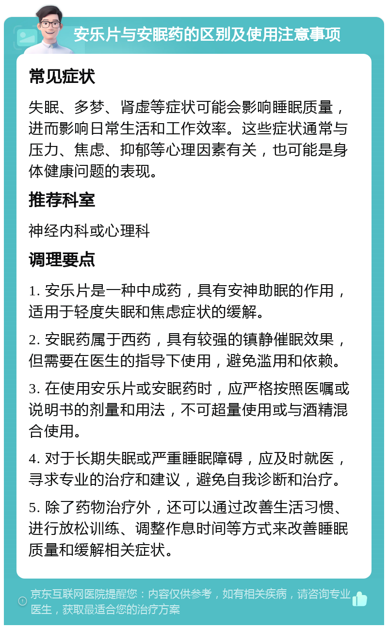 安乐片与安眠药的区别及使用注意事项 常见症状 失眠、多梦、肾虚等症状可能会影响睡眠质量，进而影响日常生活和工作效率。这些症状通常与压力、焦虑、抑郁等心理因素有关，也可能是身体健康问题的表现。 推荐科室 神经内科或心理科 调理要点 1. 安乐片是一种中成药，具有安神助眠的作用，适用于轻度失眠和焦虑症状的缓解。 2. 安眠药属于西药，具有较强的镇静催眠效果，但需要在医生的指导下使用，避免滥用和依赖。 3. 在使用安乐片或安眠药时，应严格按照医嘱或说明书的剂量和用法，不可超量使用或与酒精混合使用。 4. 对于长期失眠或严重睡眠障碍，应及时就医，寻求专业的治疗和建议，避免自我诊断和治疗。 5. 除了药物治疗外，还可以通过改善生活习惯、进行放松训练、调整作息时间等方式来改善睡眠质量和缓解相关症状。