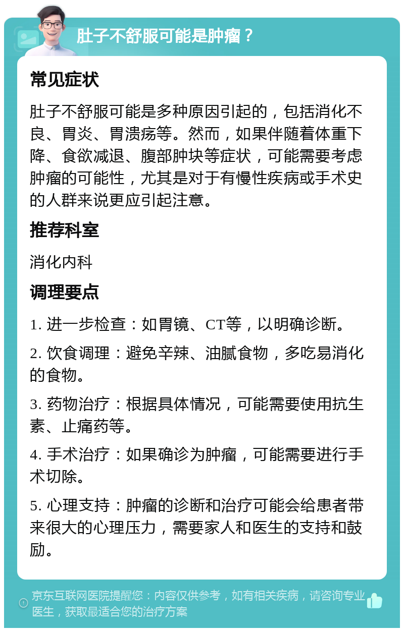 肚子不舒服可能是肿瘤？ 常见症状 肚子不舒服可能是多种原因引起的，包括消化不良、胃炎、胃溃疡等。然而，如果伴随着体重下降、食欲减退、腹部肿块等症状，可能需要考虑肿瘤的可能性，尤其是对于有慢性疾病或手术史的人群来说更应引起注意。 推荐科室 消化内科 调理要点 1. 进一步检查：如胃镜、CT等，以明确诊断。 2. 饮食调理：避免辛辣、油腻食物，多吃易消化的食物。 3. 药物治疗：根据具体情况，可能需要使用抗生素、止痛药等。 4. 手术治疗：如果确诊为肿瘤，可能需要进行手术切除。 5. 心理支持：肿瘤的诊断和治疗可能会给患者带来很大的心理压力，需要家人和医生的支持和鼓励。