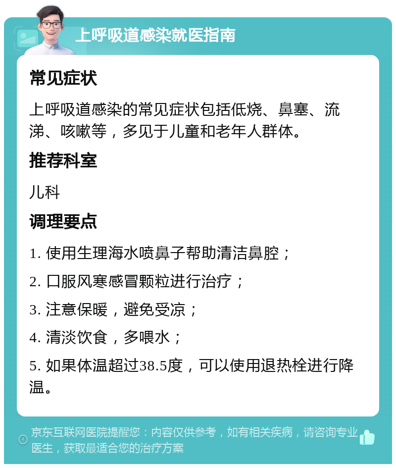 上呼吸道感染就医指南 常见症状 上呼吸道感染的常见症状包括低烧、鼻塞、流涕、咳嗽等，多见于儿童和老年人群体。 推荐科室 儿科 调理要点 1. 使用生理海水喷鼻子帮助清洁鼻腔； 2. 口服风寒感冒颗粒进行治疗； 3. 注意保暖，避免受凉； 4. 清淡饮食，多喂水； 5. 如果体温超过38.5度，可以使用退热栓进行降温。