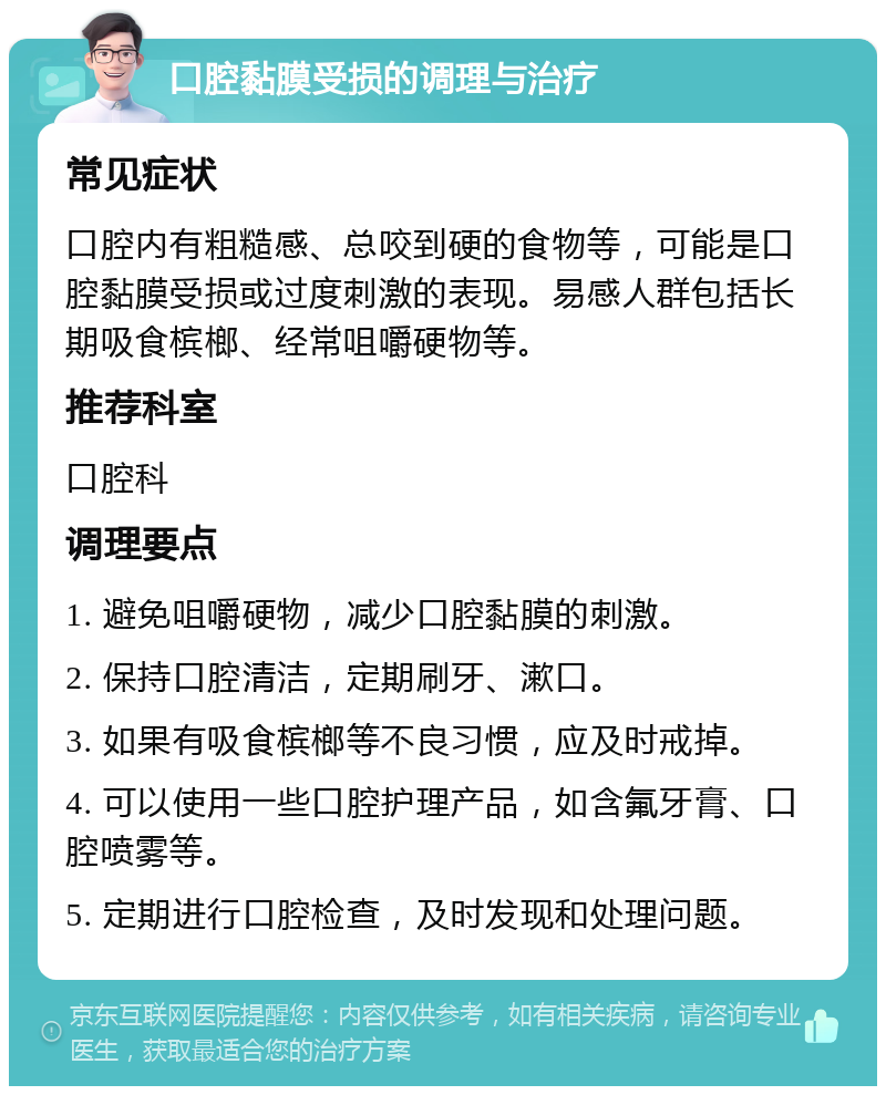 口腔黏膜受损的调理与治疗 常见症状 口腔内有粗糙感、总咬到硬的食物等，可能是口腔黏膜受损或过度刺激的表现。易感人群包括长期吸食槟榔、经常咀嚼硬物等。 推荐科室 口腔科 调理要点 1. 避免咀嚼硬物，减少口腔黏膜的刺激。 2. 保持口腔清洁，定期刷牙、漱口。 3. 如果有吸食槟榔等不良习惯，应及时戒掉。 4. 可以使用一些口腔护理产品，如含氟牙膏、口腔喷雾等。 5. 定期进行口腔检查，及时发现和处理问题。