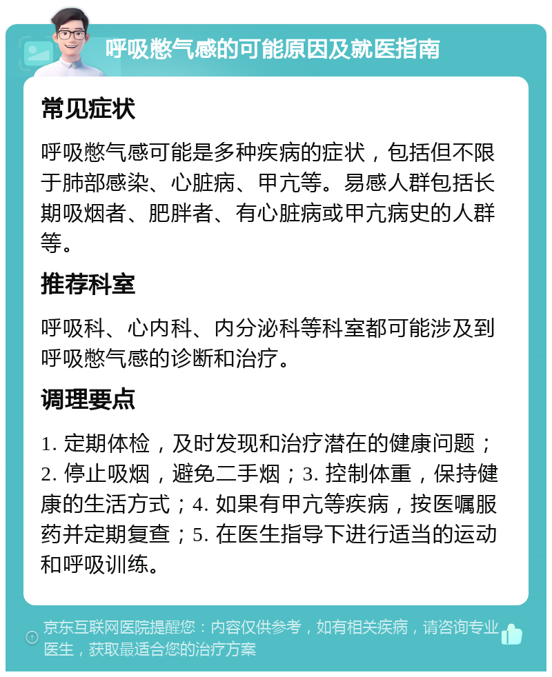 呼吸憋气感的可能原因及就医指南 常见症状 呼吸憋气感可能是多种疾病的症状，包括但不限于肺部感染、心脏病、甲亢等。易感人群包括长期吸烟者、肥胖者、有心脏病或甲亢病史的人群等。 推荐科室 呼吸科、心内科、内分泌科等科室都可能涉及到呼吸憋气感的诊断和治疗。 调理要点 1. 定期体检，及时发现和治疗潜在的健康问题；2. 停止吸烟，避免二手烟；3. 控制体重，保持健康的生活方式；4. 如果有甲亢等疾病，按医嘱服药并定期复查；5. 在医生指导下进行适当的运动和呼吸训练。