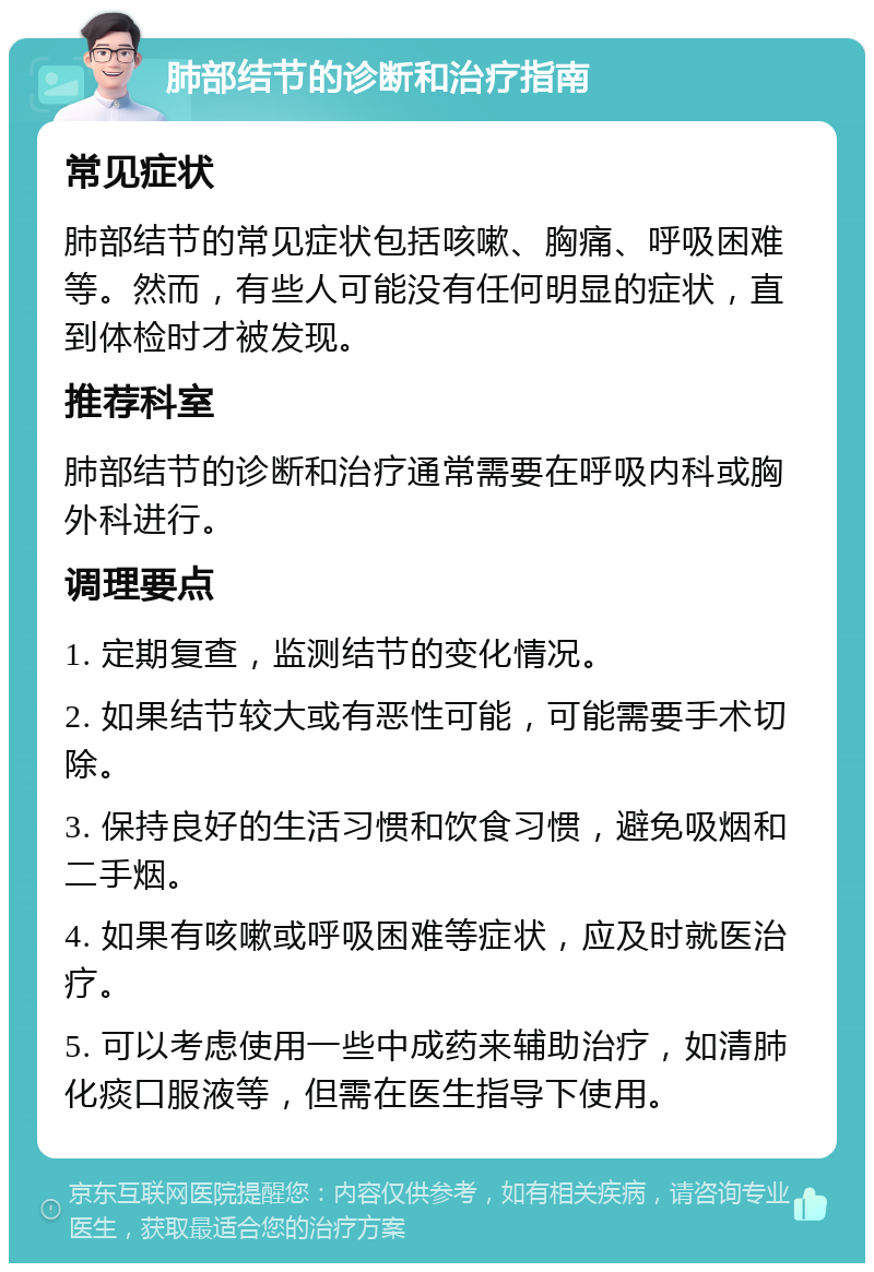 肺部结节的诊断和治疗指南 常见症状 肺部结节的常见症状包括咳嗽、胸痛、呼吸困难等。然而，有些人可能没有任何明显的症状，直到体检时才被发现。 推荐科室 肺部结节的诊断和治疗通常需要在呼吸内科或胸外科进行。 调理要点 1. 定期复查，监测结节的变化情况。 2. 如果结节较大或有恶性可能，可能需要手术切除。 3. 保持良好的生活习惯和饮食习惯，避免吸烟和二手烟。 4. 如果有咳嗽或呼吸困难等症状，应及时就医治疗。 5. 可以考虑使用一些中成药来辅助治疗，如清肺化痰口服液等，但需在医生指导下使用。