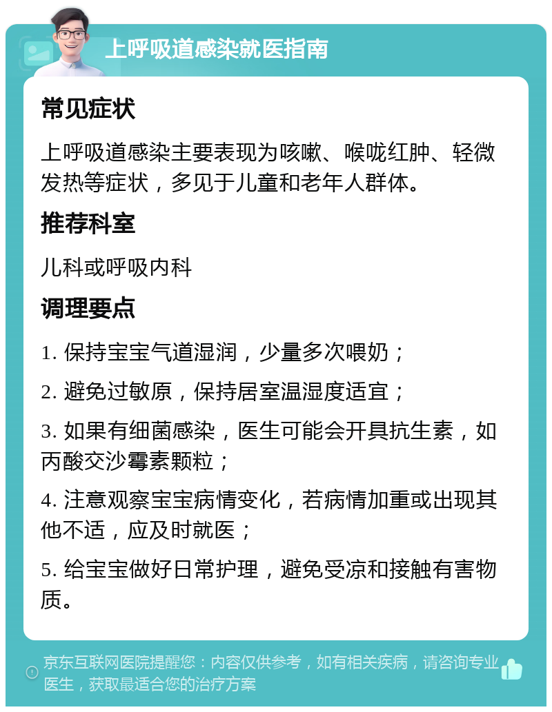 上呼吸道感染就医指南 常见症状 上呼吸道感染主要表现为咳嗽、喉咙红肿、轻微发热等症状，多见于儿童和老年人群体。 推荐科室 儿科或呼吸内科 调理要点 1. 保持宝宝气道湿润，少量多次喂奶； 2. 避免过敏原，保持居室温湿度适宜； 3. 如果有细菌感染，医生可能会开具抗生素，如丙酸交沙霉素颗粒； 4. 注意观察宝宝病情变化，若病情加重或出现其他不适，应及时就医； 5. 给宝宝做好日常护理，避免受凉和接触有害物质。