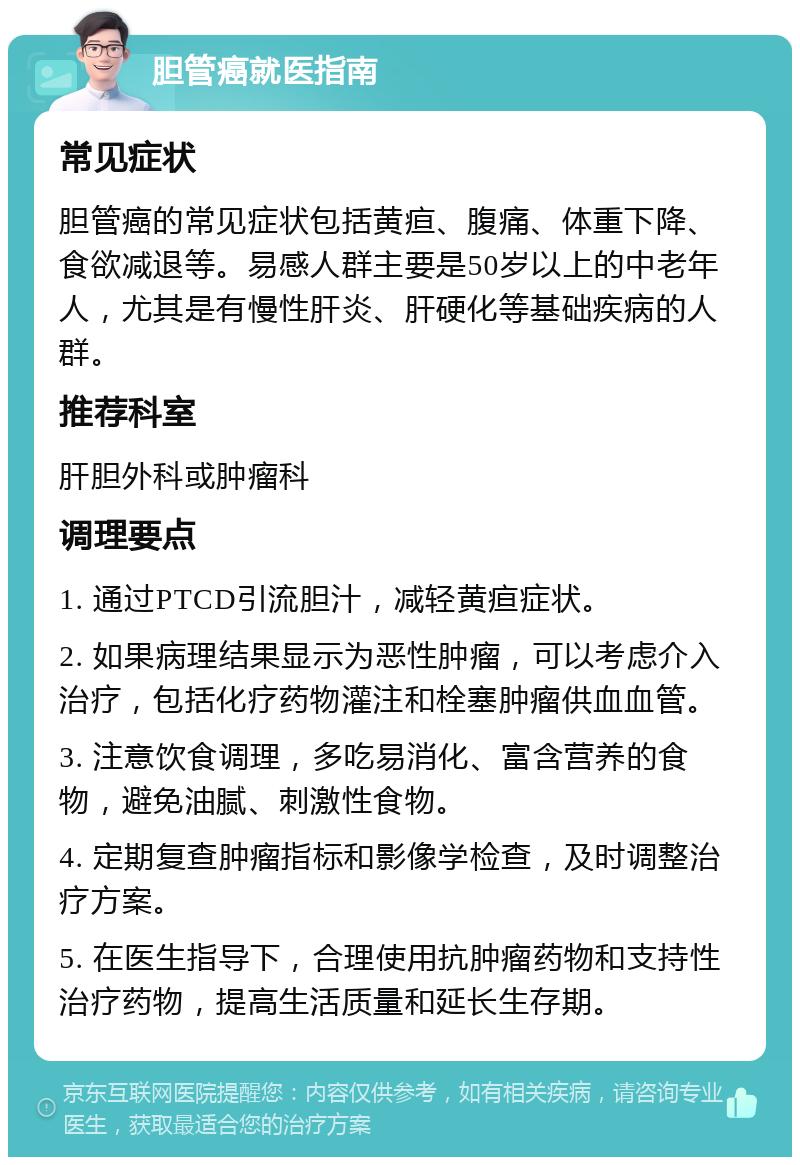 胆管癌就医指南 常见症状 胆管癌的常见症状包括黄疸、腹痛、体重下降、食欲减退等。易感人群主要是50岁以上的中老年人，尤其是有慢性肝炎、肝硬化等基础疾病的人群。 推荐科室 肝胆外科或肿瘤科 调理要点 1. 通过PTCD引流胆汁，减轻黄疸症状。 2. 如果病理结果显示为恶性肿瘤，可以考虑介入治疗，包括化疗药物灌注和栓塞肿瘤供血血管。 3. 注意饮食调理，多吃易消化、富含营养的食物，避免油腻、刺激性食物。 4. 定期复查肿瘤指标和影像学检查，及时调整治疗方案。 5. 在医生指导下，合理使用抗肿瘤药物和支持性治疗药物，提高生活质量和延长生存期。