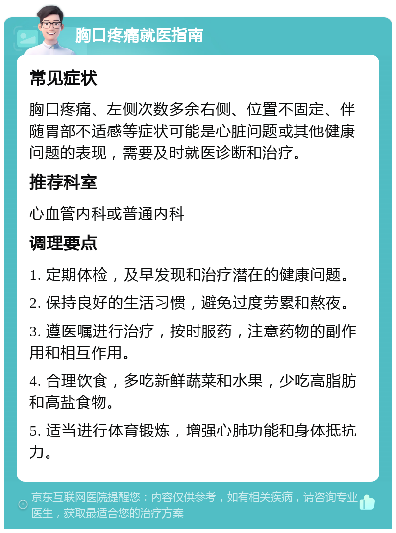 胸口疼痛就医指南 常见症状 胸口疼痛、左侧次数多余右侧、位置不固定、伴随胃部不适感等症状可能是心脏问题或其他健康问题的表现，需要及时就医诊断和治疗。 推荐科室 心血管内科或普通内科 调理要点 1. 定期体检，及早发现和治疗潜在的健康问题。 2. 保持良好的生活习惯，避免过度劳累和熬夜。 3. 遵医嘱进行治疗，按时服药，注意药物的副作用和相互作用。 4. 合理饮食，多吃新鲜蔬菜和水果，少吃高脂肪和高盐食物。 5. 适当进行体育锻炼，增强心肺功能和身体抵抗力。