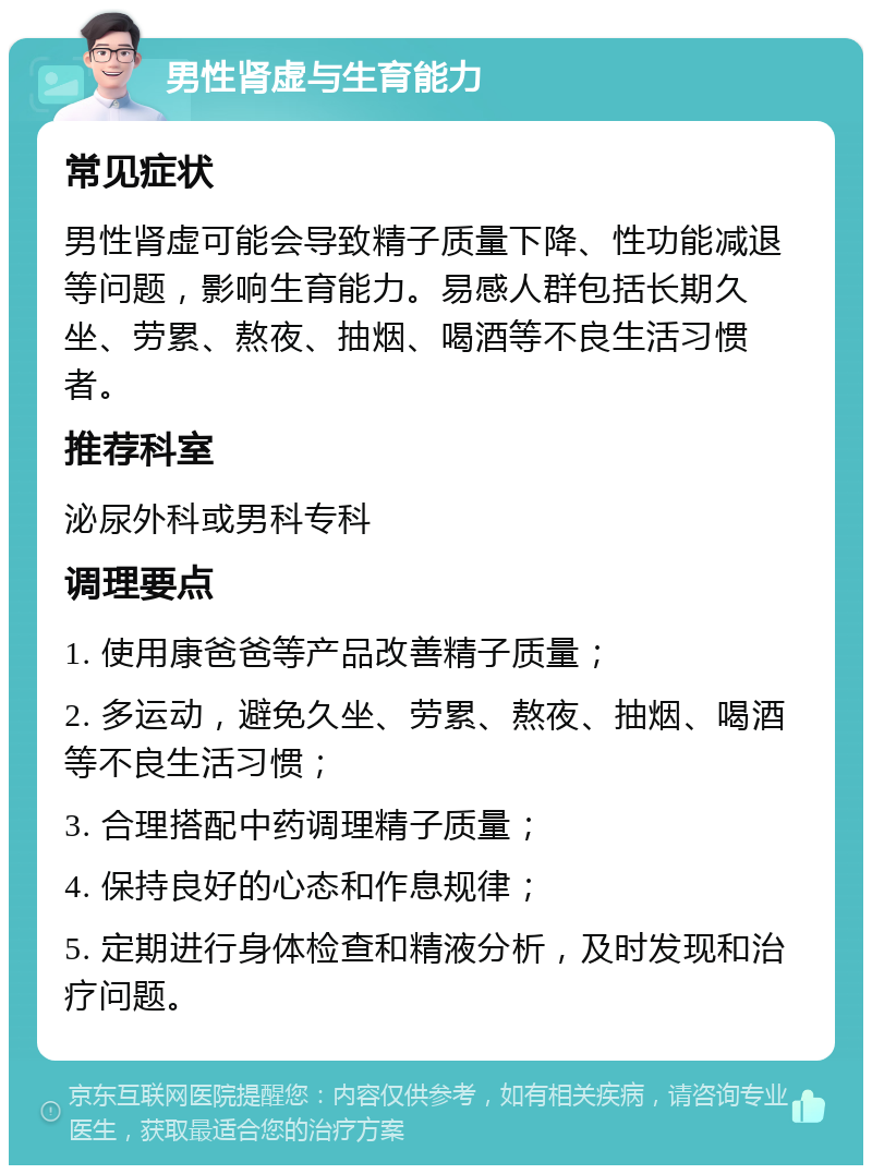 男性肾虚与生育能力 常见症状 男性肾虚可能会导致精子质量下降、性功能减退等问题，影响生育能力。易感人群包括长期久坐、劳累、熬夜、抽烟、喝酒等不良生活习惯者。 推荐科室 泌尿外科或男科专科 调理要点 1. 使用康爸爸等产品改善精子质量； 2. 多运动，避免久坐、劳累、熬夜、抽烟、喝酒等不良生活习惯； 3. 合理搭配中药调理精子质量； 4. 保持良好的心态和作息规律； 5. 定期进行身体检查和精液分析，及时发现和治疗问题。