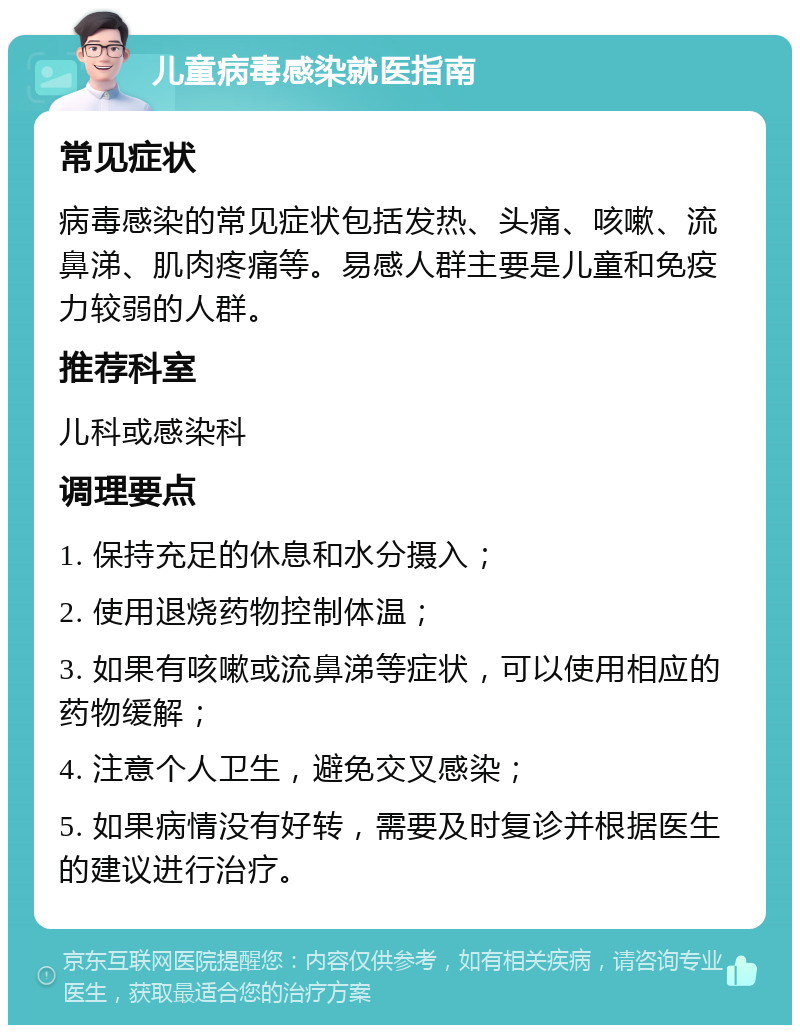 儿童病毒感染就医指南 常见症状 病毒感染的常见症状包括发热、头痛、咳嗽、流鼻涕、肌肉疼痛等。易感人群主要是儿童和免疫力较弱的人群。 推荐科室 儿科或感染科 调理要点 1. 保持充足的休息和水分摄入； 2. 使用退烧药物控制体温； 3. 如果有咳嗽或流鼻涕等症状，可以使用相应的药物缓解； 4. 注意个人卫生，避免交叉感染； 5. 如果病情没有好转，需要及时复诊并根据医生的建议进行治疗。