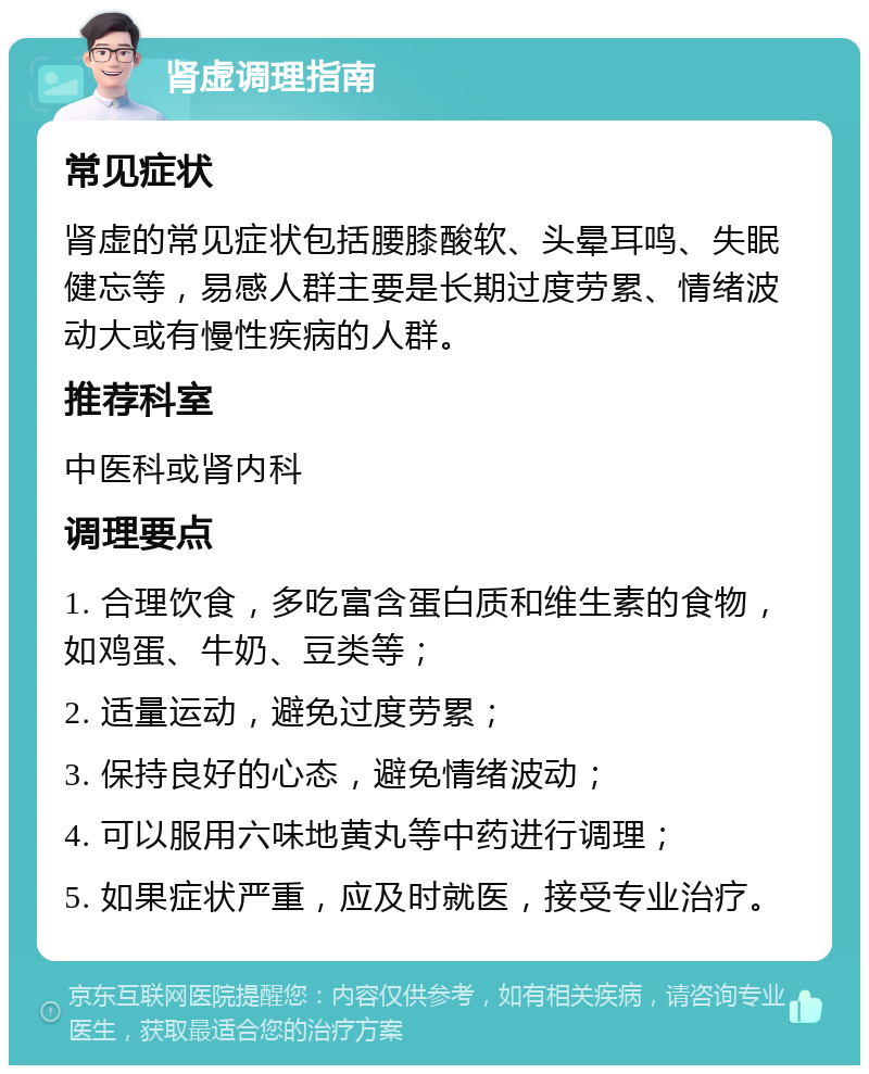 肾虚调理指南 常见症状 肾虚的常见症状包括腰膝酸软、头晕耳鸣、失眠健忘等，易感人群主要是长期过度劳累、情绪波动大或有慢性疾病的人群。 推荐科室 中医科或肾内科 调理要点 1. 合理饮食，多吃富含蛋白质和维生素的食物，如鸡蛋、牛奶、豆类等； 2. 适量运动，避免过度劳累； 3. 保持良好的心态，避免情绪波动； 4. 可以服用六味地黄丸等中药进行调理； 5. 如果症状严重，应及时就医，接受专业治疗。