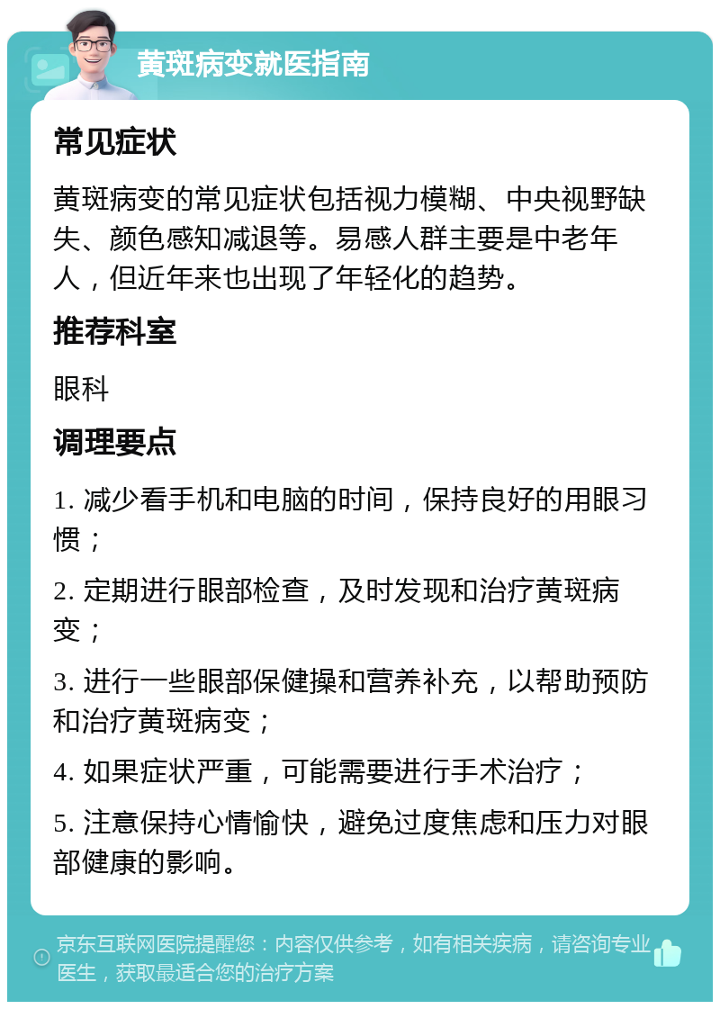 黄斑病变就医指南 常见症状 黄斑病变的常见症状包括视力模糊、中央视野缺失、颜色感知减退等。易感人群主要是中老年人，但近年来也出现了年轻化的趋势。 推荐科室 眼科 调理要点 1. 减少看手机和电脑的时间，保持良好的用眼习惯； 2. 定期进行眼部检查，及时发现和治疗黄斑病变； 3. 进行一些眼部保健操和营养补充，以帮助预防和治疗黄斑病变； 4. 如果症状严重，可能需要进行手术治疗； 5. 注意保持心情愉快，避免过度焦虑和压力对眼部健康的影响。