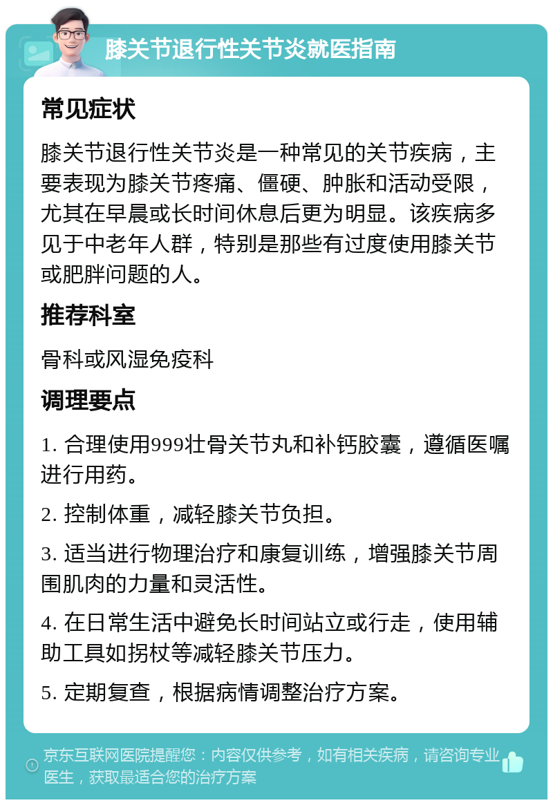 膝关节退行性关节炎就医指南 常见症状 膝关节退行性关节炎是一种常见的关节疾病，主要表现为膝关节疼痛、僵硬、肿胀和活动受限，尤其在早晨或长时间休息后更为明显。该疾病多见于中老年人群，特别是那些有过度使用膝关节或肥胖问题的人。 推荐科室 骨科或风湿免疫科 调理要点 1. 合理使用999壮骨关节丸和补钙胶囊，遵循医嘱进行用药。 2. 控制体重，减轻膝关节负担。 3. 适当进行物理治疗和康复训练，增强膝关节周围肌肉的力量和灵活性。 4. 在日常生活中避免长时间站立或行走，使用辅助工具如拐杖等减轻膝关节压力。 5. 定期复查，根据病情调整治疗方案。