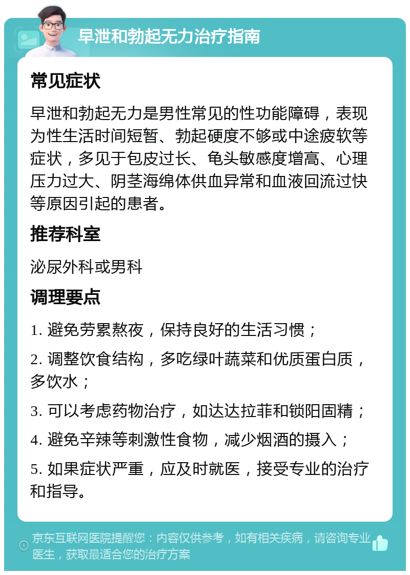 早泄和勃起无力治疗指南 常见症状 早泄和勃起无力是男性常见的性功能障碍，表现为性生活时间短暂、勃起硬度不够或中途疲软等症状，多见于包皮过长、龟头敏感度增高、心理压力过大、阴茎海绵体供血异常和血液回流过快等原因引起的患者。 推荐科室 泌尿外科或男科 调理要点 1. 避免劳累熬夜，保持良好的生活习惯； 2. 调整饮食结构，多吃绿叶蔬菜和优质蛋白质，多饮水； 3. 可以考虑药物治疗，如达达拉菲和锁阳固精； 4. 避免辛辣等刺激性食物，减少烟酒的摄入； 5. 如果症状严重，应及时就医，接受专业的治疗和指导。