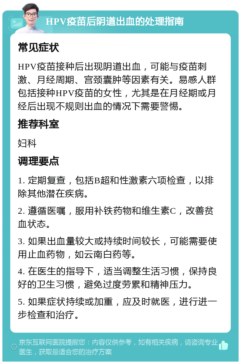 HPV疫苗后阴道出血的处理指南 常见症状 HPV疫苗接种后出现阴道出血，可能与疫苗刺激、月经周期、宫颈囊肿等因素有关。易感人群包括接种HPV疫苗的女性，尤其是在月经期或月经后出现不规则出血的情况下需要警惕。 推荐科室 妇科 调理要点 1. 定期复查，包括B超和性激素六项检查，以排除其他潜在疾病。 2. 遵循医嘱，服用补铁药物和维生素C，改善贫血状态。 3. 如果出血量较大或持续时间较长，可能需要使用止血药物，如云南白药等。 4. 在医生的指导下，适当调整生活习惯，保持良好的卫生习惯，避免过度劳累和精神压力。 5. 如果症状持续或加重，应及时就医，进行进一步检查和治疗。