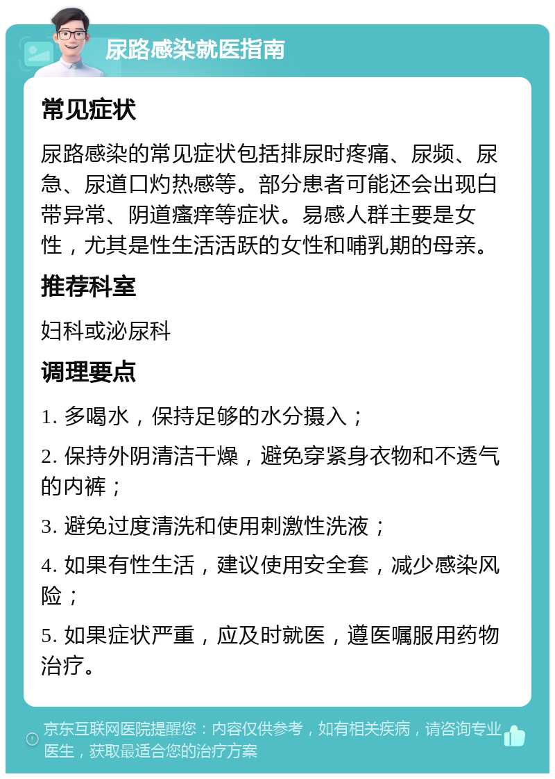 尿路感染就医指南 常见症状 尿路感染的常见症状包括排尿时疼痛、尿频、尿急、尿道口灼热感等。部分患者可能还会出现白带异常、阴道瘙痒等症状。易感人群主要是女性，尤其是性生活活跃的女性和哺乳期的母亲。 推荐科室 妇科或泌尿科 调理要点 1. 多喝水，保持足够的水分摄入； 2. 保持外阴清洁干燥，避免穿紧身衣物和不透气的内裤； 3. 避免过度清洗和使用刺激性洗液； 4. 如果有性生活，建议使用安全套，减少感染风险； 5. 如果症状严重，应及时就医，遵医嘱服用药物治疗。