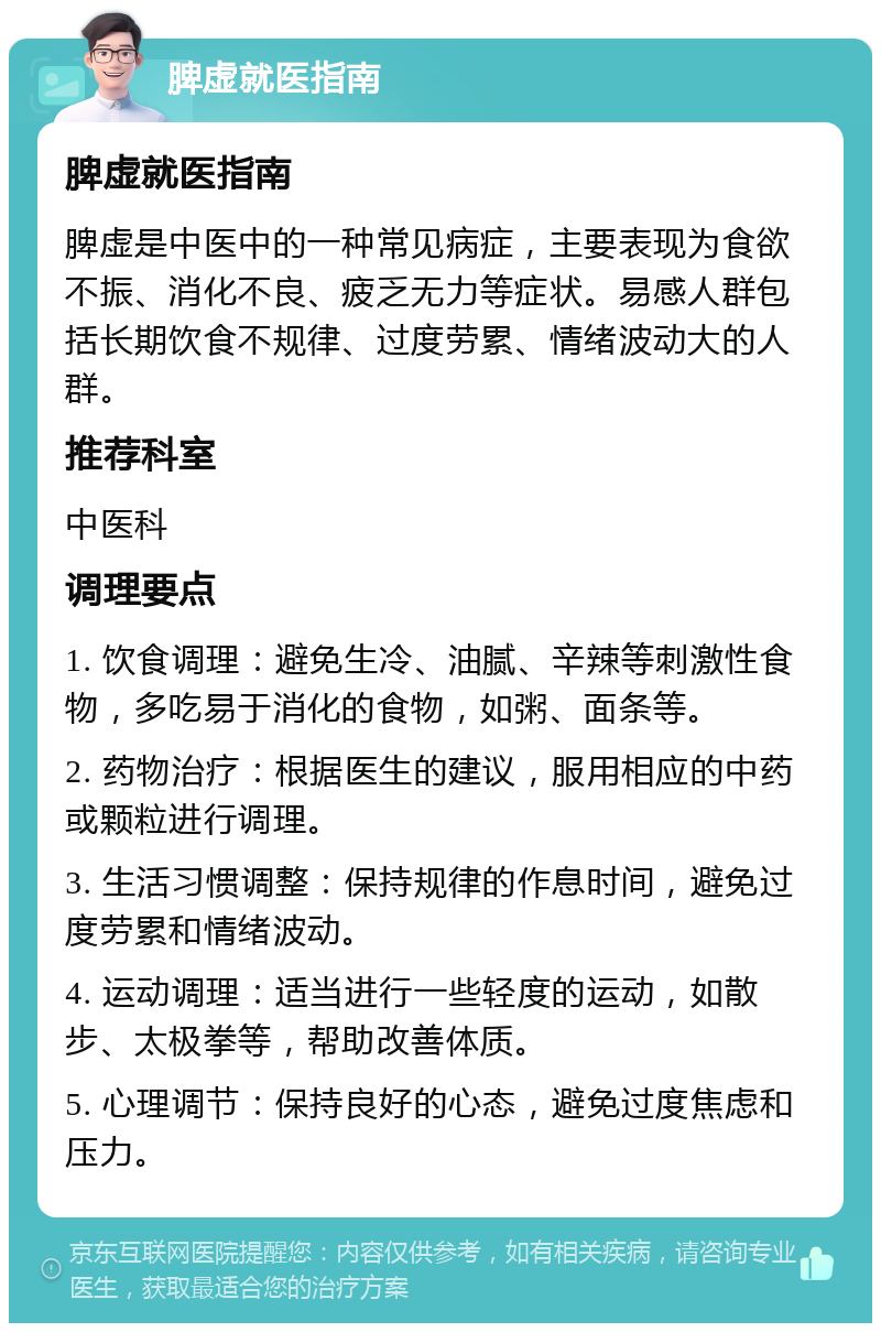 脾虚就医指南 脾虚就医指南 脾虚是中医中的一种常见病症，主要表现为食欲不振、消化不良、疲乏无力等症状。易感人群包括长期饮食不规律、过度劳累、情绪波动大的人群。 推荐科室 中医科 调理要点 1. 饮食调理：避免生冷、油腻、辛辣等刺激性食物，多吃易于消化的食物，如粥、面条等。 2. 药物治疗：根据医生的建议，服用相应的中药或颗粒进行调理。 3. 生活习惯调整：保持规律的作息时间，避免过度劳累和情绪波动。 4. 运动调理：适当进行一些轻度的运动，如散步、太极拳等，帮助改善体质。 5. 心理调节：保持良好的心态，避免过度焦虑和压力。