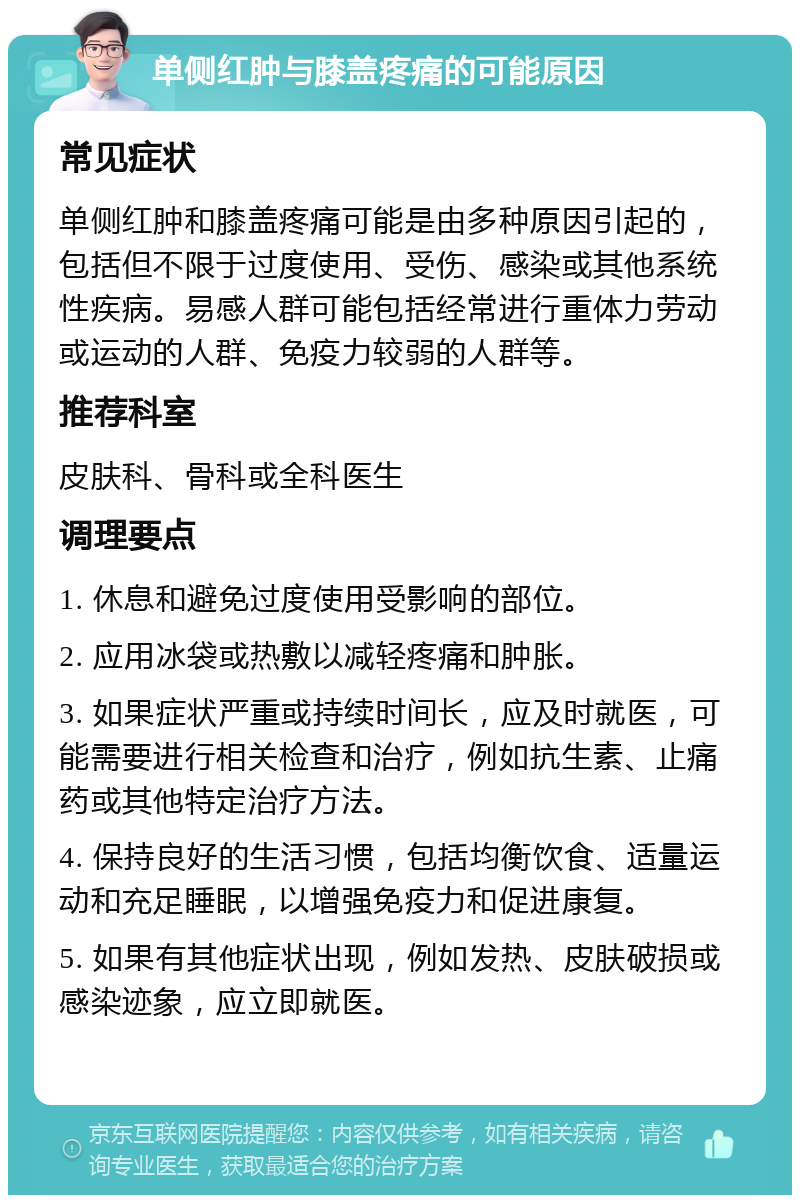 单侧红肿与膝盖疼痛的可能原因 常见症状 单侧红肿和膝盖疼痛可能是由多种原因引起的，包括但不限于过度使用、受伤、感染或其他系统性疾病。易感人群可能包括经常进行重体力劳动或运动的人群、免疫力较弱的人群等。 推荐科室 皮肤科、骨科或全科医生 调理要点 1. 休息和避免过度使用受影响的部位。 2. 应用冰袋或热敷以减轻疼痛和肿胀。 3. 如果症状严重或持续时间长，应及时就医，可能需要进行相关检查和治疗，例如抗生素、止痛药或其他特定治疗方法。 4. 保持良好的生活习惯，包括均衡饮食、适量运动和充足睡眠，以增强免疫力和促进康复。 5. 如果有其他症状出现，例如发热、皮肤破损或感染迹象，应立即就医。