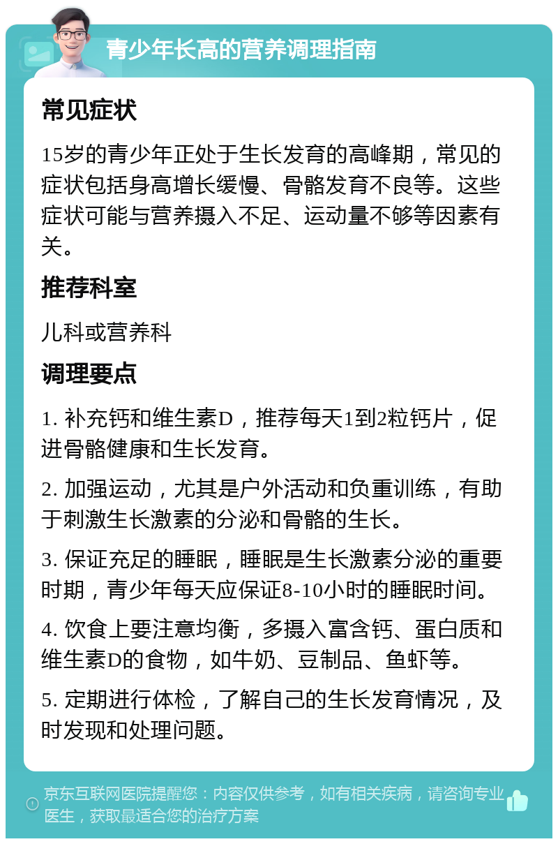 青少年长高的营养调理指南 常见症状 15岁的青少年正处于生长发育的高峰期，常见的症状包括身高增长缓慢、骨骼发育不良等。这些症状可能与营养摄入不足、运动量不够等因素有关。 推荐科室 儿科或营养科 调理要点 1. 补充钙和维生素D，推荐每天1到2粒钙片，促进骨骼健康和生长发育。 2. 加强运动，尤其是户外活动和负重训练，有助于刺激生长激素的分泌和骨骼的生长。 3. 保证充足的睡眠，睡眠是生长激素分泌的重要时期，青少年每天应保证8-10小时的睡眠时间。 4. 饮食上要注意均衡，多摄入富含钙、蛋白质和维生素D的食物，如牛奶、豆制品、鱼虾等。 5. 定期进行体检，了解自己的生长发育情况，及时发现和处理问题。