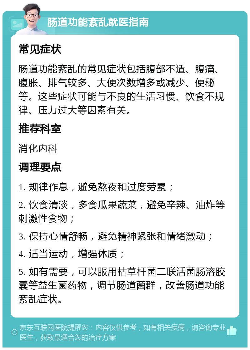 肠道功能紊乱就医指南 常见症状 肠道功能紊乱的常见症状包括腹部不适、腹痛、腹胀、排气较多、大便次数增多或减少、便秘等。这些症状可能与不良的生活习惯、饮食不规律、压力过大等因素有关。 推荐科室 消化内科 调理要点 1. 规律作息，避免熬夜和过度劳累； 2. 饮食清淡，多食瓜果蔬菜，避免辛辣、油炸等刺激性食物； 3. 保持心情舒畅，避免精神紧张和情绪激动； 4. 适当运动，增强体质； 5. 如有需要，可以服用枯草杆菌二联活菌肠溶胶囊等益生菌药物，调节肠道菌群，改善肠道功能紊乱症状。