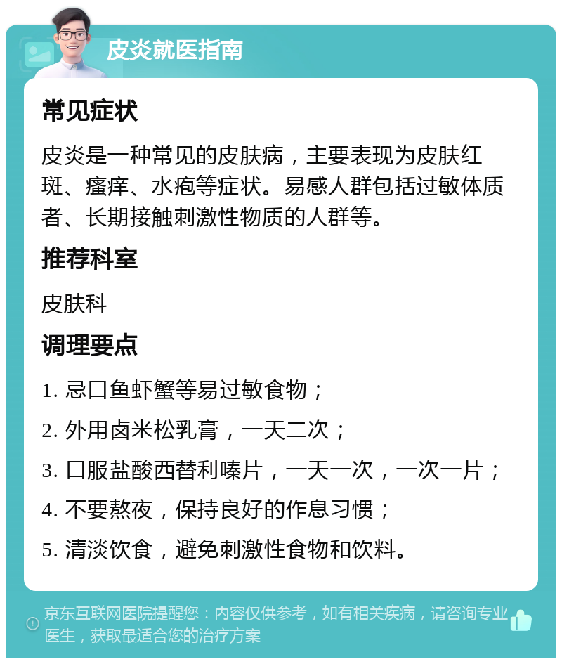 皮炎就医指南 常见症状 皮炎是一种常见的皮肤病，主要表现为皮肤红斑、瘙痒、水疱等症状。易感人群包括过敏体质者、长期接触刺激性物质的人群等。 推荐科室 皮肤科 调理要点 1. 忌口鱼虾蟹等易过敏食物； 2. 外用卤米松乳膏，一天二次； 3. 口服盐酸西替利嗪片，一天一次，一次一片； 4. 不要熬夜，保持良好的作息习惯； 5. 清淡饮食，避免刺激性食物和饮料。