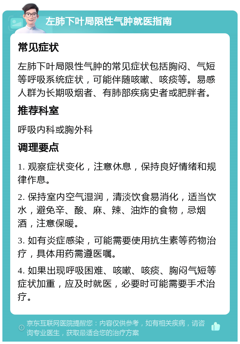 左肺下叶局限性气肿就医指南 常见症状 左肺下叶局限性气肿的常见症状包括胸闷、气短等呼吸系统症状，可能伴随咳嗽、咳痰等。易感人群为长期吸烟者、有肺部疾病史者或肥胖者。 推荐科室 呼吸内科或胸外科 调理要点 1. 观察症状变化，注意休息，保持良好情绪和规律作息。 2. 保持室内空气湿润，清淡饮食易消化，适当饮水，避免辛、酸、麻、辣、油炸的食物，忌烟酒，注意保暖。 3. 如有炎症感染，可能需要使用抗生素等药物治疗，具体用药需遵医嘱。 4. 如果出现呼吸困难、咳嗽、咳痰、胸闷气短等症状加重，应及时就医，必要时可能需要手术治疗。