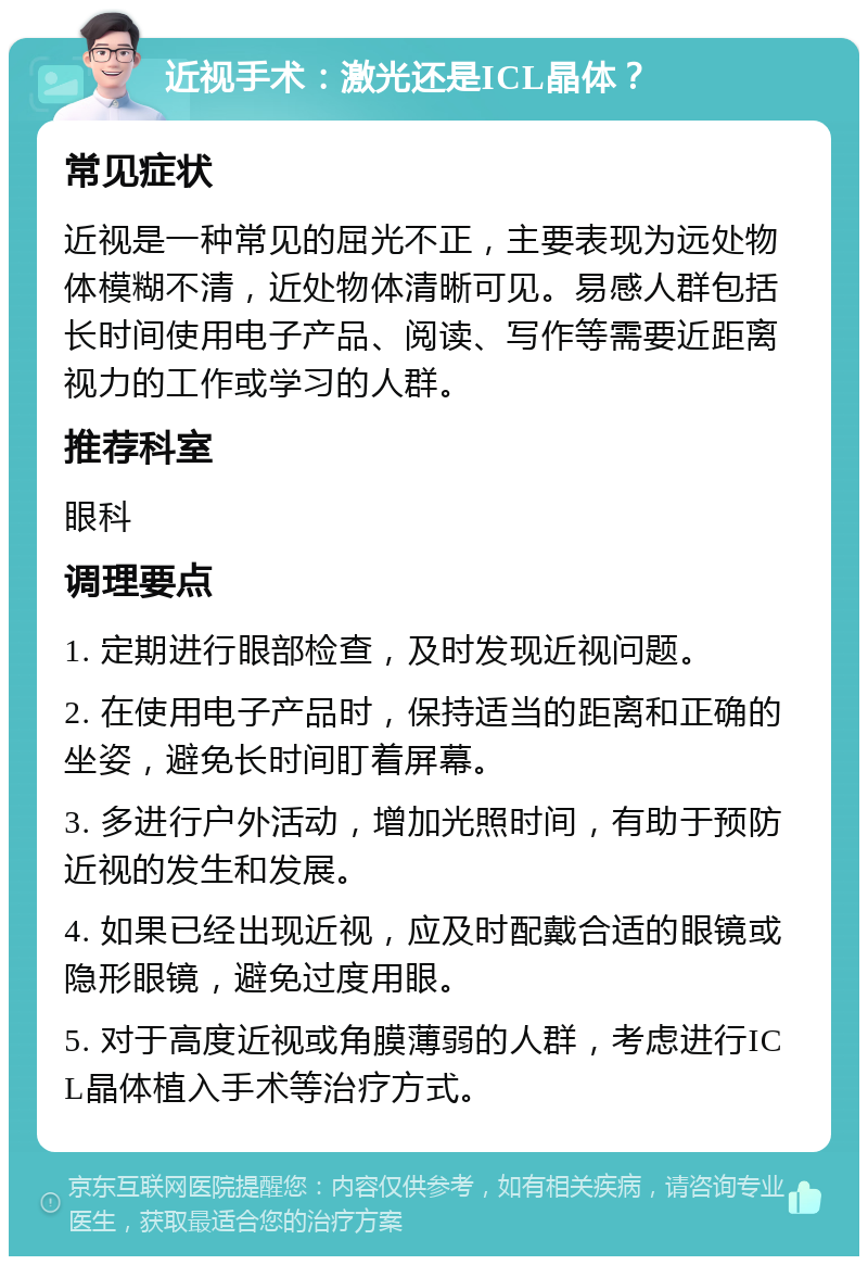 近视手术：激光还是ICL晶体？ 常见症状 近视是一种常见的屈光不正，主要表现为远处物体模糊不清，近处物体清晰可见。易感人群包括长时间使用电子产品、阅读、写作等需要近距离视力的工作或学习的人群。 推荐科室 眼科 调理要点 1. 定期进行眼部检查，及时发现近视问题。 2. 在使用电子产品时，保持适当的距离和正确的坐姿，避免长时间盯着屏幕。 3. 多进行户外活动，增加光照时间，有助于预防近视的发生和发展。 4. 如果已经出现近视，应及时配戴合适的眼镜或隐形眼镜，避免过度用眼。 5. 对于高度近视或角膜薄弱的人群，考虑进行ICL晶体植入手术等治疗方式。